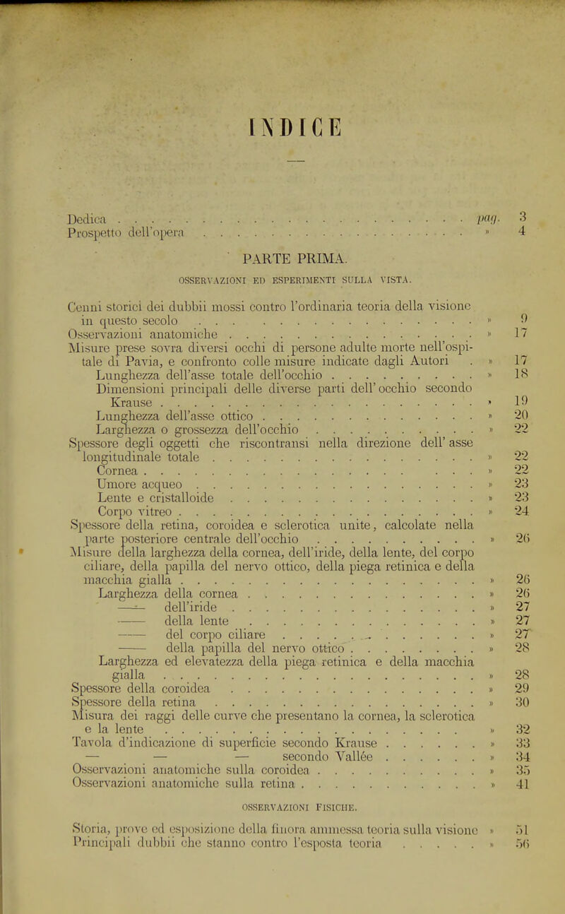 INDICE Dedica .... Prospetto dell'opera PARTE PRIMA. OSSERV.\ZIONI ED ESPERIMENTI SULLA VISTA. Cenni storici dei dubbii mossi contro l'ordinaria teoria della visione in questo secolo ... Osservazioni anatomiche • Misure prese sovra diversi occhi di persone adulte morte nell'ospi- tale di Pavia, e confronto colle misure indicate dagli Autori Lunghezza dell'asse totale dell'occhio . . . Dimensioni principali delle dÌA-erse parti dell'occhio secondo Krause Larghezza o grossezza dell'occhio Spessore degli oggetti che riscontransi nella direzione dell' asse longitudinale totale Cornea ... Umore acqueo Lente e cristalloide Corpo vitreo Spessore della retina, coroidea e sclerotica unite, calcolate nella parte posteriore centrale dell'occhio IMisure della larghezza della cornea, dell'iride, della lente, del corpo ciliare, della piapilla del nervo ottico, della piega retinica e della macchia gialla Larghezza della cornea —^ dell'iride della lente del corpo ciliare della papilla del nervo ottico' Larghezza ed elevatezza della piega retinica e della macchia gialla Spessore della coroidea Spessore della retina Misura dei raggi delle curve che presentano la cornea, la sclerotica e la lente Tavola d'indicazione di superficie secondo Krause — — — secondo Vallèe Osservazioni anatomiche sulla coroidea Osservazioni anatomiche sulla retina Storia, prove od esjìosizionc della finora ammessa teoria sulla Arsione Principali dubbii che stanno contro l'esposta teoria OSSERVAZIONI FISICHE.