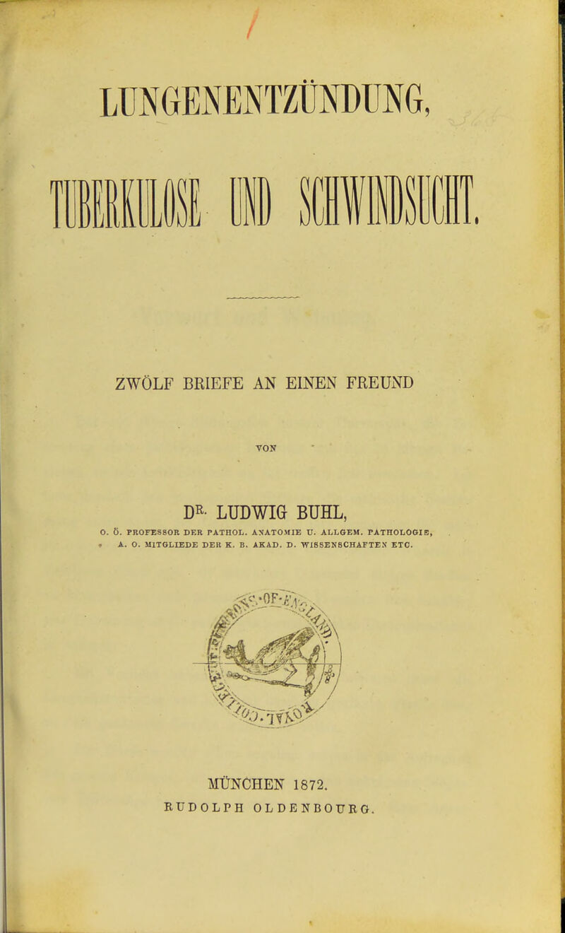 LUNGEmTZÜNDUNG, «Iii MB lliSll ZWÖLF BRIEFE AN EINEN FREUND VON Dß- LUDWIG BUHL, O. Ö. PROFESSOR DER PATHOL. ANATOMIE U. ALLGEM. PATHOLOGIE, . A. O. MITGLIEDE DEK K. B. AKAD. D. -WlSSENSCHArTEN ETC. MÜNCHEN 1872. RUDOLPH OLDBNBOURÖ.