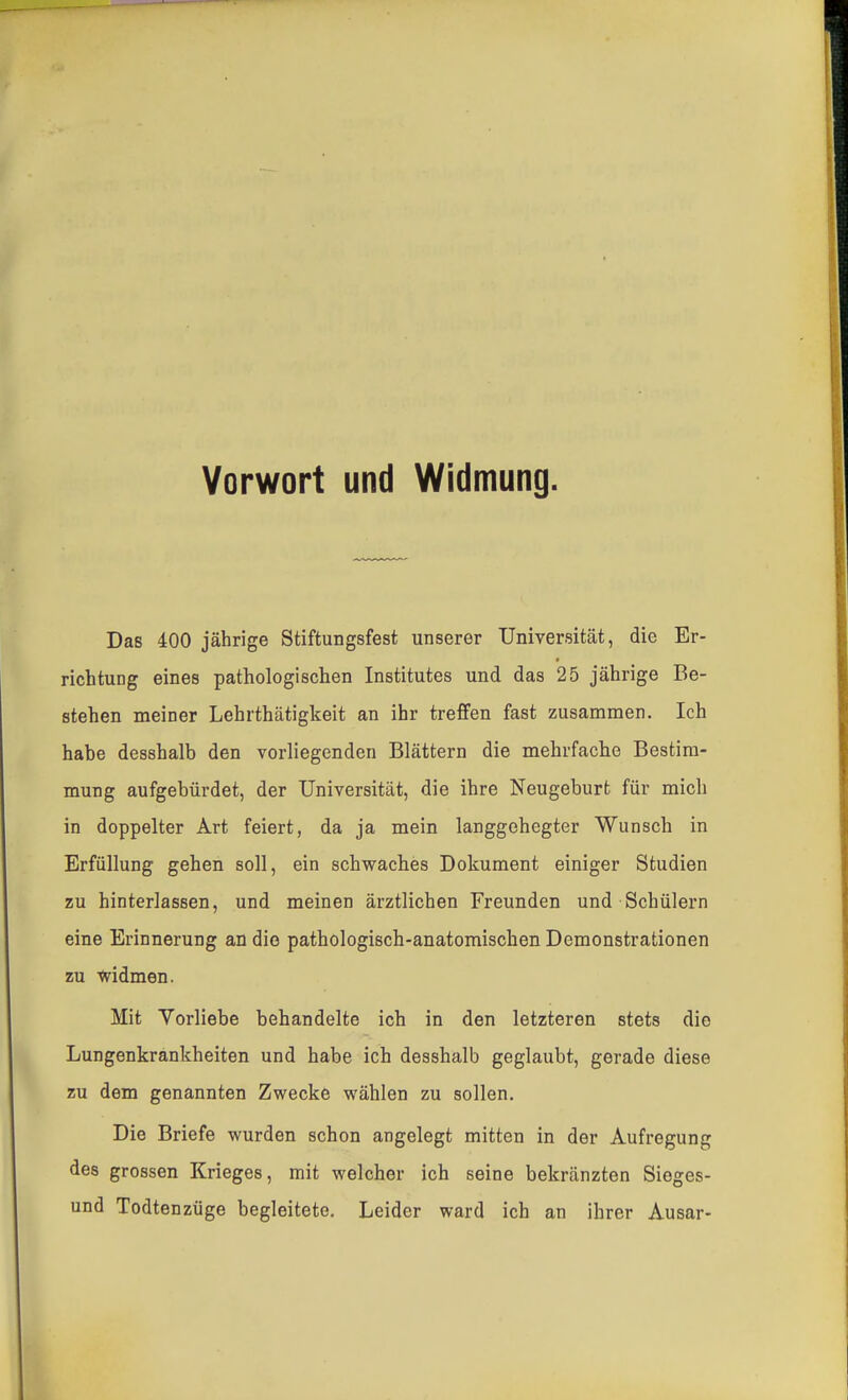 Vorwort und Widmung. Das 400 jährige Stiftungsfest unserer Universität, die Er- richtung eines pathologischen Institutes und das 25 jährige Be- stehen meiner Lehrthätigkeit an ihr treffen fast zusammen. Ich habe desshalb den vorliegenden Blättern die mehrfache Bestim- mung aufgebürdet, der Universität, die ihre Neugeburt für mich in doppelter Art feiert, da ja mein langgehegter Wunsch in Erfüllung gehen soll, ein schwaches Dokument einiger Studien zu hinterlassen, und meinen ärztlichen Freunden und Schülern eine Erinnerung an die pathologisch-anatomischen Demonstrationen zu '«vidmen. Mit Vorliebe behandelte ich in den letzteren stets die Lungenkrankheiten und habe ich desshalb geglaubt, gerade diese zu dem genannten Zwecke wählen zu sollen. Die Briefe wurden schon angelegt mitten in der Aufregung des grossen Krieges, mit welcher ich seine bekränzten Sieges- und Todtenzüge begleitete. Leider ward ich an ihrer Ausar-