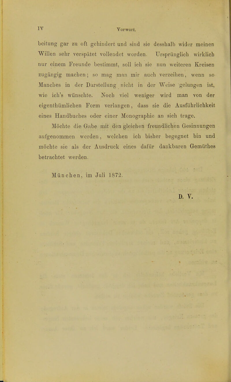 IV Vorwort. beitung gar zu oft gehindert und sind sie desslialb wider meinen Willen sehr verspätet vollendet worden. Ursprünglich wirklich nur einem Freunde bestimmt, soll ich sie nun weiteren Kreisen zugängig machen; so mag man mir auch verzeihen, wenn so Manches in der Darstellung nicht in der Weise gelungen ist, wie ich's wünschte. Noch viel weniger wird man von der eigenthümlichen Form verlangen, dass sie die Ausführlichkeit eines Handbuches oder einer Monographie an sich trage. Möchte die Gabe mit den gleichen freundlichen Gesinnungen aufgenommen werden, welchen ich bisher begegnet bin und möchte sie als der Ausdruck eines dafür dankbaren Gemüthes betrachtet werden. München, im Juli 1872. D. V.