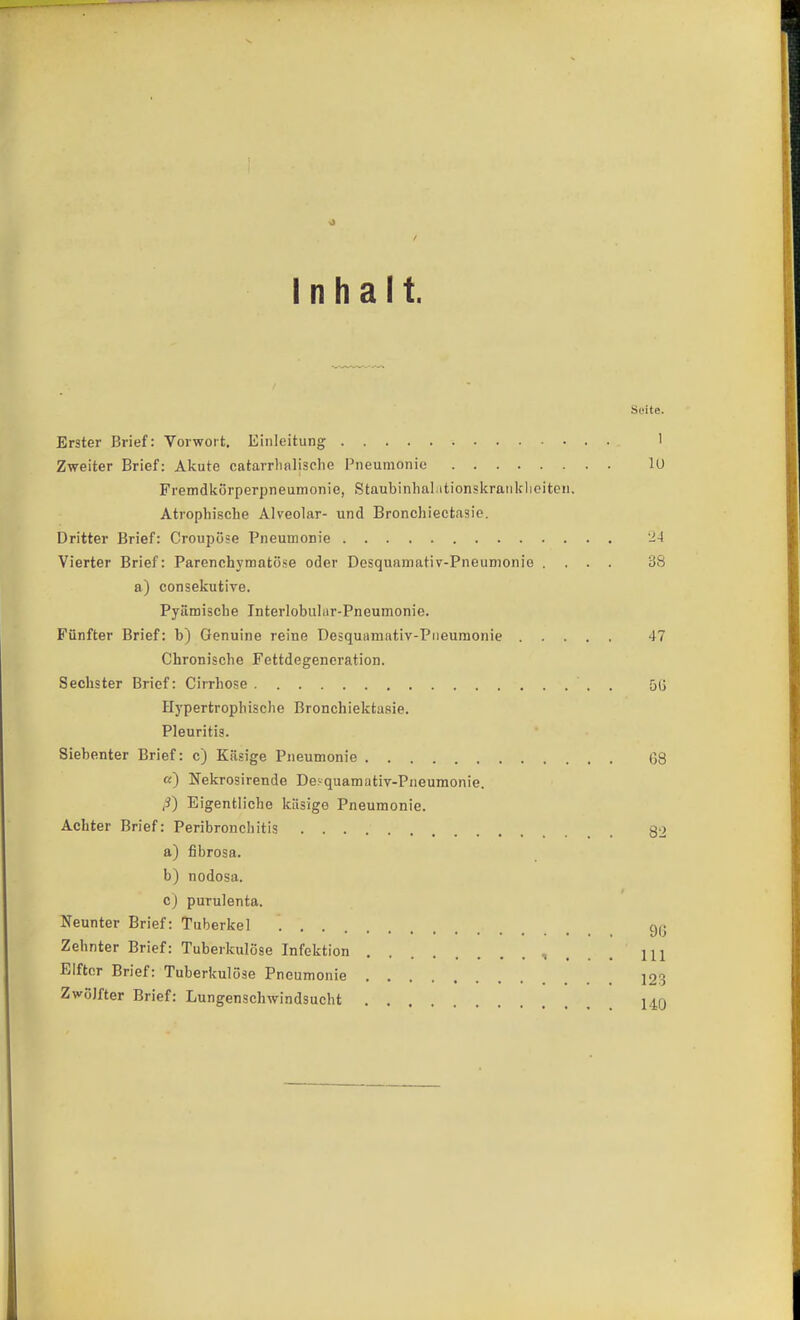 Inhalt. Seite. Erster Brief: Vorwort. Einleitung 1 Zweiter Brief: Akute catarrlialisclie Pneumonie lU Fremdkörperpneumonie, Staubinhal;itionskranklieiteii. Atrophische Alveolar- und Bronchiectasio. Dritter Brief: Croupöse Pneumonie -4 Vierter Brief: Parenchymatöse oder Desquaniativ-Pneunionie .... 38 a) consekutive. Pyämische Interlobulur-Pneumonie. Fünfter Brief: b) Genuine reine Desquamativ-Piieumonie 47 Chronische Fettdegeneration. Sechster Brief: Cirrhose . 5(j Hypertrophische Bronchiektasie. Pleuritis. Siebenter Brief: c) Käsige Pneumonie 68 a) Nekrosirende Deyquamativ-Piieumonie. Eigentliche käsige Pneumonie. Achter Brief: Peribronchitis g2 a) fibrosa. b) nodosa. c) purulenta. Neunter Brief: Tuberkel Zehnter Brief: Tuberkulöse Infektion ■. . . , III Elfter Brief: Tuberkulöse Pneumonie 123 Zwölfter Brief: Lungenschwindsucht 14q