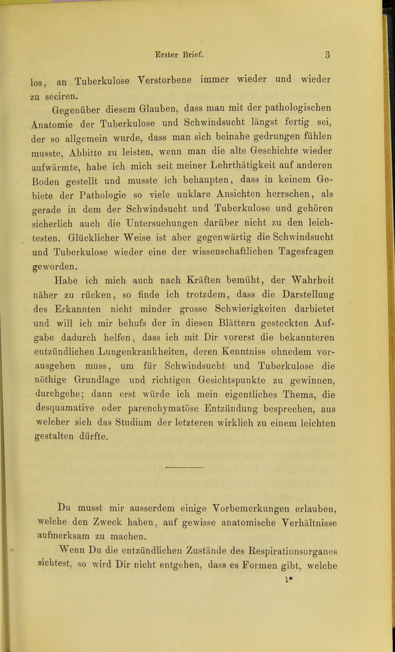 los, an Tuberkulose Verstorbene immer wieder und wieder zu seciren. Gegenüber diesem Glauben, dass man mit der pathologischen Anatomie der Tuberkulose und Schwindsucht längst fertig sei, der so allgemein wurde, dass man sich beinahe gedrungen fühlen musste, Abbitte zu leisten, wenn man die alte Geschichte wieder aufwärmte, habe ich mich seit meiner Lehrthätigkeit auf anderen Boden gestellt und musste ich behaupten, dass in keinem Ge- biete der Pathologie so viele unklare Ansichten herrschen, als gerade in dem der Schwindsucht und Tuberkulose und gehören sicherlich auch die Untersuchungen darüber nicht zu den leich- testen. Glücklicher Weise ist aber gegenwärtig die Schwindsucht und Tuberkulose wieder eine der wissenschaftlichen Tagesfragen geworden. Habe ich mich auch nach Kräften bemüht, der Wahrheit näher zu rücken, so finde ich trotzdem, dass die Darstellung des Erkannten nicht minder grosse Schwierigkeiten darbietet und will ich mir behufs der in diesen Blättern gesteckten Auf- gabe dadurch helfen, dass ich mit Dir vorerst die bekannteren entzündlichen Lungenkrankheiten, deren Kenntniss ohnedem vor- ausgehen muss, um für Schwindsucht und Tuberkulose die nöthige Grundlage und richtigen Gesichtspunkte zu gewinnen, durchgehe; dann erst würde ich mein eigentliches Thema, die desquamative oder parenchymatöse Entzündung besprechen, aus welcher sich das Studium der letzteren wirklich zu einem leichten gestalten dürfte. Du musst mir ausserdem einige Vorbemerkungen erlauben, welche den Zweck haben, auf gewisse anatomische Verhältnisse aufmerksam zu machen. Wenn Du die entzündlichen Zustände des Respirationsorganes sichtest, so wird Dir nicht entgehen, dass es Formen gibt, welche