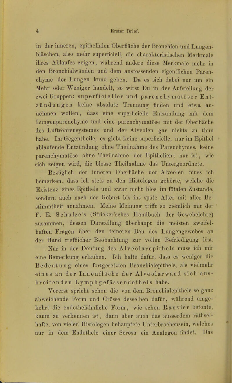in der inneren, epithelialen Oberfläche der Bronchien und Lungen- bläschen, also mehr superficiell, die charakteristischen Merkmale ihres Ablaufes zeigen, während andere diese Merkmale mehr in den Bronchialwänden und dem anstossenden eigentlichen Paren- chyme der Lungen kund geben. Da es sich dabei nur um ein Mehr oder Weniger handelt, so wirst Du in der Aufstellung der zwei Gruppen: superficieller und parenchymatöser Ent- zündungen keine absolute Trennung finden und etwa an- nehmen wollen, dass eine superficielle Entzündung mit dem Lungenparenchyme und eine parenchymatöse mit der Oberfläche des Luftröhrensystemes und der Alveolen gar nichts zu thun habe. Im Gegentheile, es giebt keine superficielle, nur im Epithel ' ablaufende Entzündung ohne Theilnahrae des Parenchymes, keine parenchymatöse ohne Theilnahme der Epithelien; nur ist, wie sich zeigen wird, die blosse Theilnahme das Untergeordnete. Bezüglich der inneren Oberfläche der Alveolen muss ich bemerken, dass ich stets zu den Histologen gehörte, welche die Existenz eines Epithels und zwar nicht blos im fötalen Zustande, sondern auch nach der Geburt bis ins späte Alter mit aller Be- stimmtheit annahmen. Meine Meinung trifft so ziemlich mit der F. E. Schulze's (Stricker'sches Handbuch der Gewebelehre) zusammen, dessen Darstellung überhaupt die meisten zweifel- haften Fragen über den feineren Bau des Lungengewebes an der Hand trefflicher Beobachtung zur vollen Befriedigung löst. Nur in der Deutung des Alveolarepithels muss ich mir eine Bemerkung erlauben. Ich halte dafür, dass es weniger die Bedeutung eines fortgesetzten Bronchial epithels, als vielmehr eines an der Innenfläche der Alveolarwand sich aus- breitenden Lymphgefässendothels habe. Yorerst spricht schon die von dem Bronchialepithele so ganz abweichende Form und Grösse desselben dafür, während umge- kehrt die endothelähnhche Form, wie schon Ran vier betonte, kaum zu verkennen ist, dann aber auch das ausserdem räthsel- hafte, von vieleri Histologen behauptete Unterbrochensein, welches nur in dem Endothele einer Serosa ein Analogon findet. Das