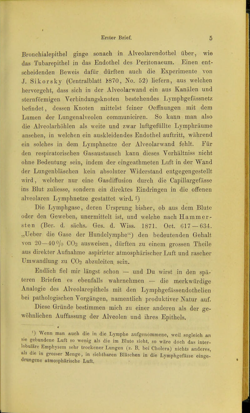 BroDchialepithel ginge sonach in Alveolarendothel über, wie das Tubarepithel in das Endothel des Peritonaeum. Einen ent- scheidenden Beweis dafür dürften auch die Experimente von J. Sikorsky (Centralblatt ISTO, No. 52) liefern, aus welchen hervorgeht, dass sich in der Alveolarwand ein aus Kanälen und sternförmigen Verbindungsknoten bestehendes Lymphgefässnetz befindet, dessen Knoten mittelst feiner OefFnungen mit dem Lumen der Lungenalveolen communiciren. So kann man also die Alveolarhöhlen als weite und zwar luftgefüllte Lymphräume ansehen, in welchen ein auskleidendes Endothel auftritt, während ein solches in dem Lymphnetze der Alveolarwand fehlt. Für den respiratorischen Gasaustausch kann dieses Verhältniss nicht ohne Bedeutung sein, indem der eingeathmeten Luft in der Wand der Lungenbläschen kein absoluter Widerstand entgegengestellt wird, welcher nur eine Gasdiffusion durch die Capillargefässe ins Blut zuliesse, sondern ein direktes Eindringen in die offenen alveolaren Lymphnetze gestattet wird, i) Die Lymphgase, deren Ursprung bisher, ob aus dem Blute oder den Geweben, unermittelt ist, und welche nach Hamm er- sten (Ber. d. sächs. Ges. d. Wiss. 187L Oct. Ü17 —634. „Ueber die Gase der Hundelyraphe) den bedeutenden Gehalt von 20—40o/o CO2 ausweisen, dürften zu einem grossen Theile aus direkter Aufnahme aspirirter atmosphärischer Luft und rascher Umwandlung zu CO2 abzuleiten sein. Endhch fiel mir längst schon — und Du wirst in den spä- teren Briefen es ebenfalls wahrnehmen — die merkwürdige Analogie des Alveolarepithels mit den Lymphgefässendothelien bei pathologischen Vorgängen, namentlich produktiver Natur auf. Diese Gründe bestimmen mich zu einer anderen als der ge- wöhnlichen Auffassung der Alveolen und ihres Epithels. ') Wenn man auch die in die Lymphe aufgenommene, weil sogleich an sie gebundene Luft so wenig als die im Blute sieht, so wäre doch das inter- lobuläre Emphysem sehr trockener Lungen (z. B, bei Cholera) nichts anderes, als die in grosser Menge, in sichtbaren Bläschen in die Lymphgefässo einge- drungene atmosphärische Luft.