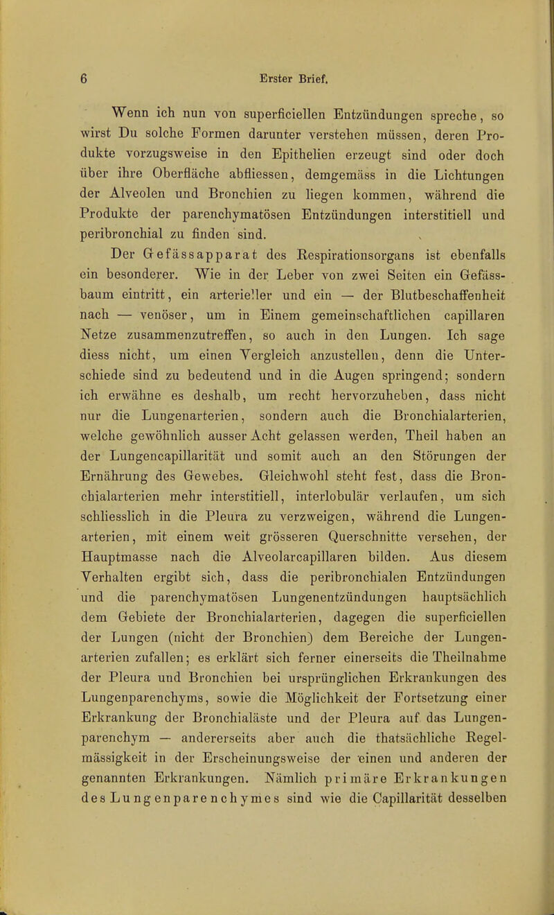 Wenn ich nun von superficiellen Entzündungen spreche, so wirst Du solche Formen darunter verstehen müssen, deren Pro- dukte vorzugsweise in den Epithelien erzeugt sind oder doch über ihre Oberfläche abfliessen, demgemäss in die Lichtungen der Alveolen und Bronchien zu liegen kommen, während die Produkte der parenchymatösen Entzündungen interstitiell und peribronchial zu finden sind. Der Gefässapparat des Respirationsorgans ist ebenfalls ein besonderer. Wie in der Leber von zwei Seiten ein Gefäss- baum eintritt, ein arterieller und ein — der BlutbeschafFenheit nach — venöser, um in Einem gemeinschaftlichen capillaren Netze zusammenzutreffen, so auch in den Lungen. Ich sage diess nicht, um einen Vergleich anzustellen, denn die Unter- schiede sind zu bedeutend und in die Augen springend; sondern ich erwähne es deshalb, um recht hervorzuheben, dass nicht nur die Lungenarterien, sondern auch die Bronchialarterien, welche gewöhnlich ausser Acht gelassen werden, Theil haben an der Lungencapillarität und somit auch an den Störungen der Ernährung des Gewebes. Gleichwohl steht fest, dass die Bron- chialarterien mehr interstitiell, interlobulär verlaufen, um sich schliesslich in die Pleura zu verzweigen, während die Lungen- arterien, mit einem weit grösseren Querschnitte versehen, der Hauptmasse nach die Alveolarcapillaren bilden. Aus diesem Verhalten ergibt sich, dass die peribronchialen Entzündungen und die parenchymatösen Lungenentzündungen hauptsächlich dem Gebiete der Bronchialarterien, dagegen die superficiellen der Lungen (nicht der Bronchien) dem Bereiche der Lungen- arterien zufallen; es erklärt sich ferner einerseits die Theilnahme der Pleura und Bronchien bei ursprünglichen Erkrankungen des Lungenparenchyms, sowie die Möglichkeit der Fortsetzung einer Erkrankung der Bronchialäste und der Pleura auf das Lungen- parenchym — andererseits aber auch die thatsächliche Regel- raässigkeit in der Erscheinungsweise der einen und anderen der genannten Erkrankungen. Nämlich primäre Erkrankungen des Lungenparenchymes sind wie die Capillarität desselben