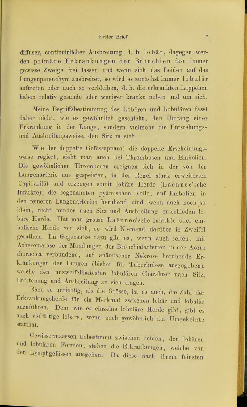 diffuser, continuirlicher Ausbreitung, d. h. lobär, dagegen wer- den primäre Erkrankungen der Bronchien fast immer gewisse Zweige frei lassen und wenn sich das Leiden auf das Lungenparenchym ausbreitet, so wird es zunächst immer lobulär auftreten oder auch so verbleiben, d. h. die erkrankten Läppchen haben relativ gesunde oder weniger kranke neben und um sich. Meine Begriffsbestimmung des Lobären und Lobulären fasst daher nicht, wie es gewöhnlich geschieht, den Umfang einer Erkrankung in der Lunge, sondern vielmehr die Entstehungs- und Ausbreitungsweise, den Sitz in sich. Wie der doppelte Gefässapparat die doppelte Erscheinungs- weise regiert, sieht man auch bei Thrombosen und Embolien. Die gewöhnlichen Thrombosen ereignen sich in der von der Lungenarterie aus gespeisten, in der Regel stark erweiterten Capillarität und erzeugen somit lobäre Herde (Laennec'sche Infarkte); die sogenannten pyämischen Keile, auf Embolien in den feineren Lungenarterien beruhend, sind, wenn auch noch so klein, nicht minder nach Sitz und Ausbreitung entschieden lo- bäre Herde. Hat man grosse Laenne c'sche Infarkte oder em- bolische Herde vor sich, so wird Niemand darüber in Zweifel gerathen. Im Gegensatze dazu gibt es, wenn auch selten, mit Atheromatose der Mündungen der Bronchialarterien in der Aorta thoracica verbundene, auf anämischer Nekrose beruhende Er- krankungen der Lungen (bisher für Tuberkulose ausgegeben), welche den unzweifelhaftesten lobulären Charakter nach Sitz, Entstehung und Ausbreitung an sich tragen. Eben so unrichtig, als die Grösse, ist es auch, die Zahl der Erkrankungsherde für ein Merkmal zwischen lobär und lobulär anzuführen. Denn wie es einzelne lobuläre Herde gibt, gibt es auch vielfiiltige lobäre, wenn auch gewöhnlich das Umgekehrte statthat. Gewissermaassen unbestimmt zwischen beiden, den lobär nnd lobulären Formen, stehen die Erkrankungen, welche vo„ den Lymphgefässen ausgehen. Da diese nach ihrem feinsten ren on