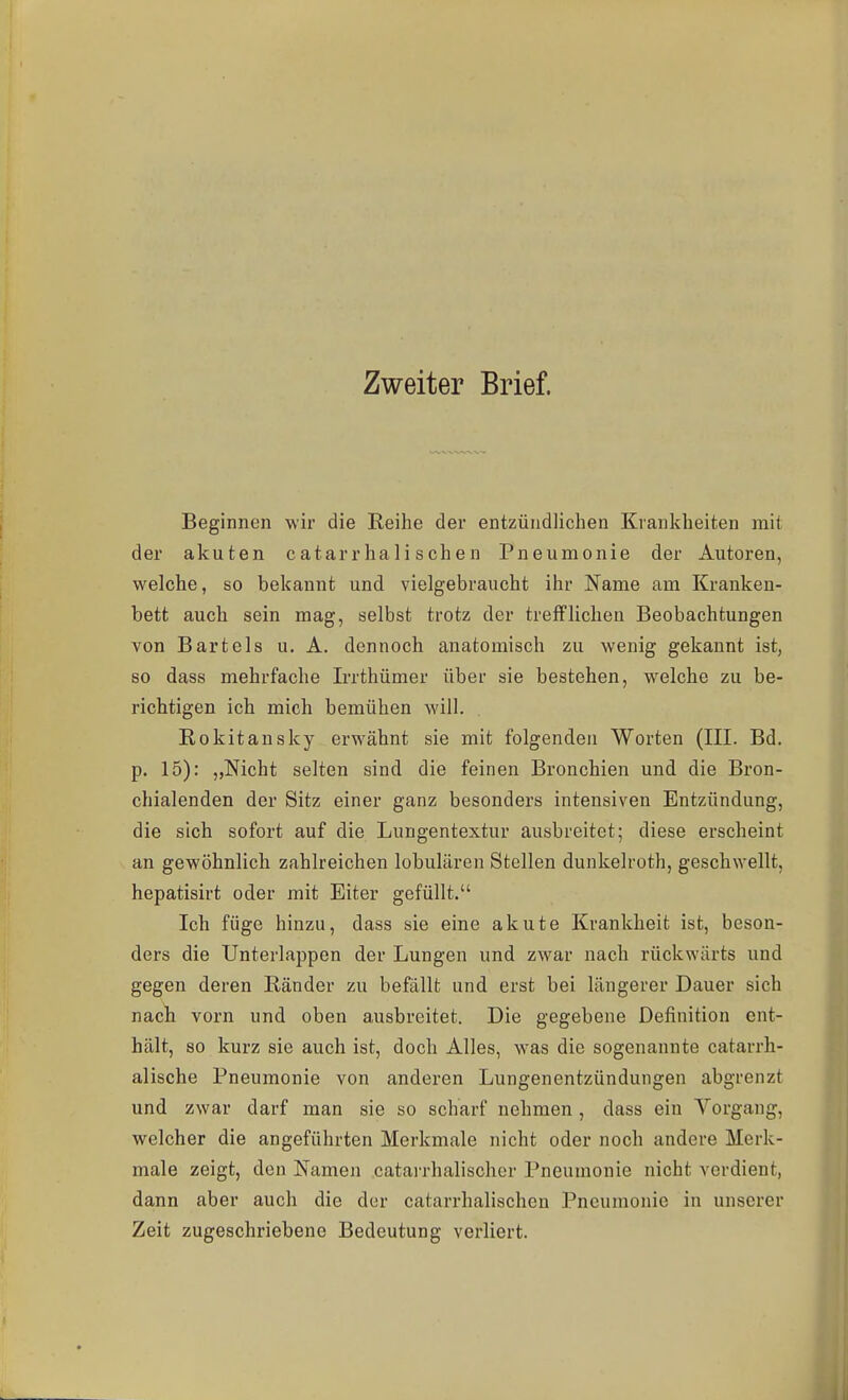 Zweiter Brief. Beginnen wir die Reihe der entzündlichen Krankheiten mit der akuten catarrhalischen Pneumonie der Autoren, welche, so bekannt und vielgebraucht ihr Name am Kranken- bett auch sein mag, selbst trotz der trefflichen Beobachtungen von Bartels u. A. dennoch anatomisch zu wenig gekannt ist, so dass mehrfache Irrthümer über sie bestehen, welche zu be- richtigen ich mich bemühen will. Rokitansky erwähnt sie mit folgenden Worten (III. Bd. p. 15): „Nicht selten sind die feinen Bronchien und die Bron- chialenden der Sitz einer ganz besonders intensiven Entzündung, die sich sofort auf die Lungentextur ausbreitet; diese erscheint an gewöhnlich zahlreichen lobulären Stellen dunkelroth, geschwellt, hepatisirt oder mit Eiter gefüllt. Ich füge hinzu, dass sie eine akute Krankheit ist, beson- ders die Unterlappen der Lungen und zwar nach rückwärts und gegen deren Ränder zu befällt und erst bei längerer Dauer sich nach vorn und oben ausbreitet. Die gegebene Definition ent- hält, so kurz sie auch ist, doch Alles, w'as die sogenannte catarrh- alische Pneumonie von anderen Lungenentzündungen abgrenzt und zwar darf man sie so scharf nehmen , dass ein Vorgang, welcher die angeführten Merkmale nicht oder noch andere Merk- male zeigt, den Namen catarrhalischer Pneumonie nicht verdient, dann aber auch die der catarrhalischen Pneumonie in unserer Zeit zugeschriebene Bedeutung verliert.
