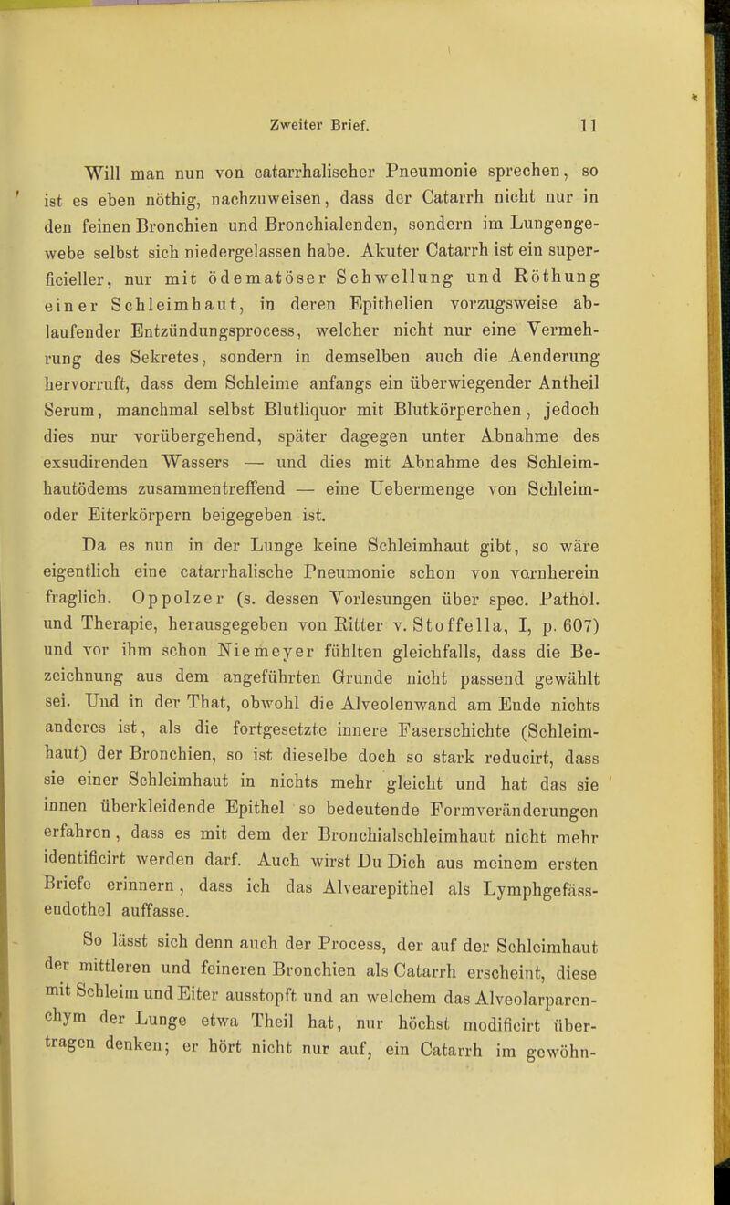 I Zweiter Brief. 11 Will man nun von catarrhalischer Pneumonie sprechen, so ist es eben nöthig, nachzuweisen, dass der Catarrh nicht nur in den feinen Bronchien und Bronchialenden, sondern im Lungenge- webe selbst sich niedergelassen habe. Akuter Catarrh ist ein super- ficieller, nur mit ödematöser Schwellung und Röthung einer Schleimhaut, in deren Epithelien vorzugsweise ab- laufender Entzündungsprocess, welcher nicht nur eine Vermeh- rung des Sekretes, sondern in demselben auch die Aenderung hervorruft, dass dem Schleime anfangs ein überwiegender Antheil Serum, manchmal selbst Blutliquor mit Blutkörperchen , jedoch dies nur vorübergehend, später dagegen unter Abnahme des exsudirenden Wassers — und dies mit Abnahme des Schleim- hautödems zusammentreffend — eine Uebermenge von Schleim- oder Eiterkörpern beigegeben ist. Da es nun in der Lunge keine Schleimhaut gibt, so wäre eigentlich eine catarrhalische Pneumonie schon von vornherein fraglich. Oppolzer (s. dessen Vorlesungen über spec. Pathol. und Therapie, herausgegeben von Eitter v. Stoffella, I, p. 607) und vor ihm schon Niemeyer fühlten gleichfalls, dass die Be- zeichnung aus dem angeführten Grunde nicht passend gewählt sei. Und in der That, obwohl die Alveolenwand am Ende nichts anderes ist, als die fortgesetzte innere Faserschichte (Schleim- haut) der Bronchien, so ist dieselbe doch so stark reducirt, dass sie einer Schleimhaut in nichts mehr gleicht und hat das sie innen überkleidende Epithel so bedeutende Formveränderungen erfahren, dass es mit dem der Bronchialschleimhaut nicht mehr identificirt werden darf. Auch wirst Du Dich aus meinem ersten Briefe erinnern, dass ich das Alvearepithel als Lymphgefäss- endothel auffasse. So lässt sich denn auch der Process, der auf der Schleimhaut der mittleren und feineren Bronchien als Catarrh erscheint, diese mit Schleim und Eiter ausstopft und an welchem das Alveolarparen- chym der Lunge etwa Theil hat, nur höchst modificirt über- tragen denken; er hört nicht nur auf, ein Catarrh im gewöhn-