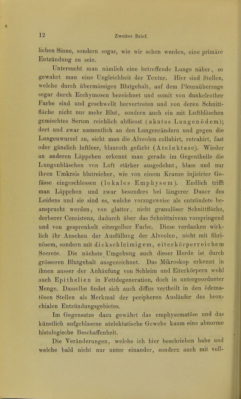 liehen Sinne, sondern sogar, wie wir sehen werden, eine primäre Entzündung zu sein. Untersucht man nämlich eine betreffende Lunge näher, so gewahrt man eine Ungleichheit der Textur. Hier sind Stellen, welche durch übermässigen Blutgehalt, auf dem Pleuraüberzuge sogar durch Ecehymosen bezeichnet und somit von dunkelrother Farbe sind und geschwellt hervortreten und von deren Schnitt- fläche nicht nur mehr Blut, sondern auch ein mit Luftbläschen gemischtes Serum reichlich abfliesst (akutes Lungenödem); dort und zwar namentlich an den Lungenrändern und gegen die Lungenwurzel zu, sieht man die Alveolen collabirt, retrahirt, fast oder gänzlich luftleer, blauroth gefärbt (Atelektase). Wieder an anderen Läppchen erkennt man gerade im Gegentheile die Lungenbläschen von Luft stärker ausgedehnt, blass und nur ihren Umkreis blutreicher, wie von einem Kranze injicirter Ge- fässe eingeschlossen (lokales Emphysem). Endlich trifft man Läppchen und zwar besonders bei längerer Dauer des Leidens und sie sind es, welche vorzugsweise als entzündete be- ansprucht werden, von glatter, nicht granulöser Schnittfläche, derberer Consistenz, dadurch über das Schnittniveau vorspringend und von gesprenkelt eitergelber Farbe. Diese verdanken wirk- lich ihr Ansehen der Ausfüllung der Alveolen, nicht mit fibri- nösem, sondern mit dickschleimigem, eiterkörperreichem Secrete. Die nächste Umgebung auch dieser Herde ist durch grösseren ßlutgehalt ausgezeichnet. Das Mikroskop erkennt in ihnen ausser der Anhäufung von Schleim und Eiterkörpern w^ohl auch Epithelien in Fettdegencration, doch in untergeordneter Menge, Dasselbe findet sich auch diffus vertheilt in den ödema- tösen Stellen als Merkmal der peripheren Ausläufer des bron- chialen Entzündungsgebietes. Im Gegensatze dazu gewährt das emphysematöse und das künstlich aufgeblasene atelektatische Gewebe kaum eine abnorme histologische Beschaffenheit. Die Veränderungen, welche ich hier beschrieben habe und welche bald nicht nur unter einander, sondern auch mit voll-