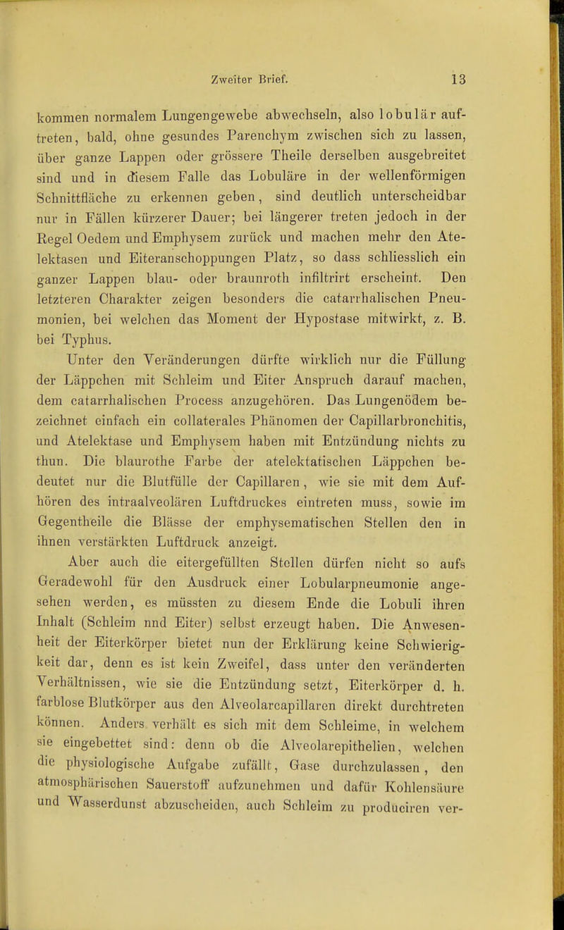 kommen normalem Lungengewebe abwechseln, also lobulär auf- treten, bald, ohne gesundes Parenchym zwischen sich zu lassen, über ganze Lappen oder grössere Theile derselben ausgebreitet sind und in ctiesem Falle das Lobuläre in der wellenförmigen Schnittfläche zu erkennen geben, sind deutlich unterscheidbar nur in Fällen kürzerer Dauer; bei längerer treten jedoch in der Regel Oedem und Emphysem zurück und machen mehr den Ate- lektasen und Eiteranschoppungen Platz, so dass schliesslich ein ganzer Lappen blau- oder braunroth infiltrirt erscheint. Den letzteren Charakter zeigen besonders die catarrhalischen Pneu- monien, bei welchen das Moment der Hypostase mitwirkt, z. B. bei Typhus. Unter den Veränderungen dürfte wirklich nur die Füllung der Läppchen mit Schleim und Eiter Anspruch darauf machen, dem catarrhalischen Process anzugehören. Das Lungenödem be- zeichnet einfach ein collaterales Phänomen der Capillarbronchitis, und Atelektase und Emphysem haben mit Entzündung nichts zu thun. Die blaurothe Farbe der atelektatischen Läppchen be- deutet nur die Blutfülle der Capillaren , wie sie mit dem Auf- hören des intraalveolären Luftdruckes eintreten muss, sowie im Gegentheile die Blässe der emphysematischen Stellen den in ihnen verstärkten Luftdruck anzeigt. Aber auch die eitergefüllten Stellen dürfen nicht so aufs Geradewohl für den Ausdruck einer Lobularpneumonie ange- sehen werden, es müssten zu diesem Ende die Lobuli ihren Inhalt (Schleim nnd Eiter) selbst erzeugt haben. Die Anwesen- heit der Eiterkörper bietet nun der Erklärung keine Schwierig- keit dar, denn es ist kein Zweifel, dass unter den veränderten Verhältnissen, wie sie die Entzündung setzt, Eiterkörper d. h. farblose Blutkörper aus den Alveolarcapillaren direkt durchtreten können. Anders verhält es sich mit dem Schleime, in welchem sie eingebettet sind: denn ob die Alveolarepithelien, welchen die physiologische Aufgabe zufällt. Gase durchzulassen, den atmosphärischen Sauerstoff aufzunehmen und dafür Kohlensäure und Wasserdunst abzuscheiden, auch Schleim zu produciren ver-