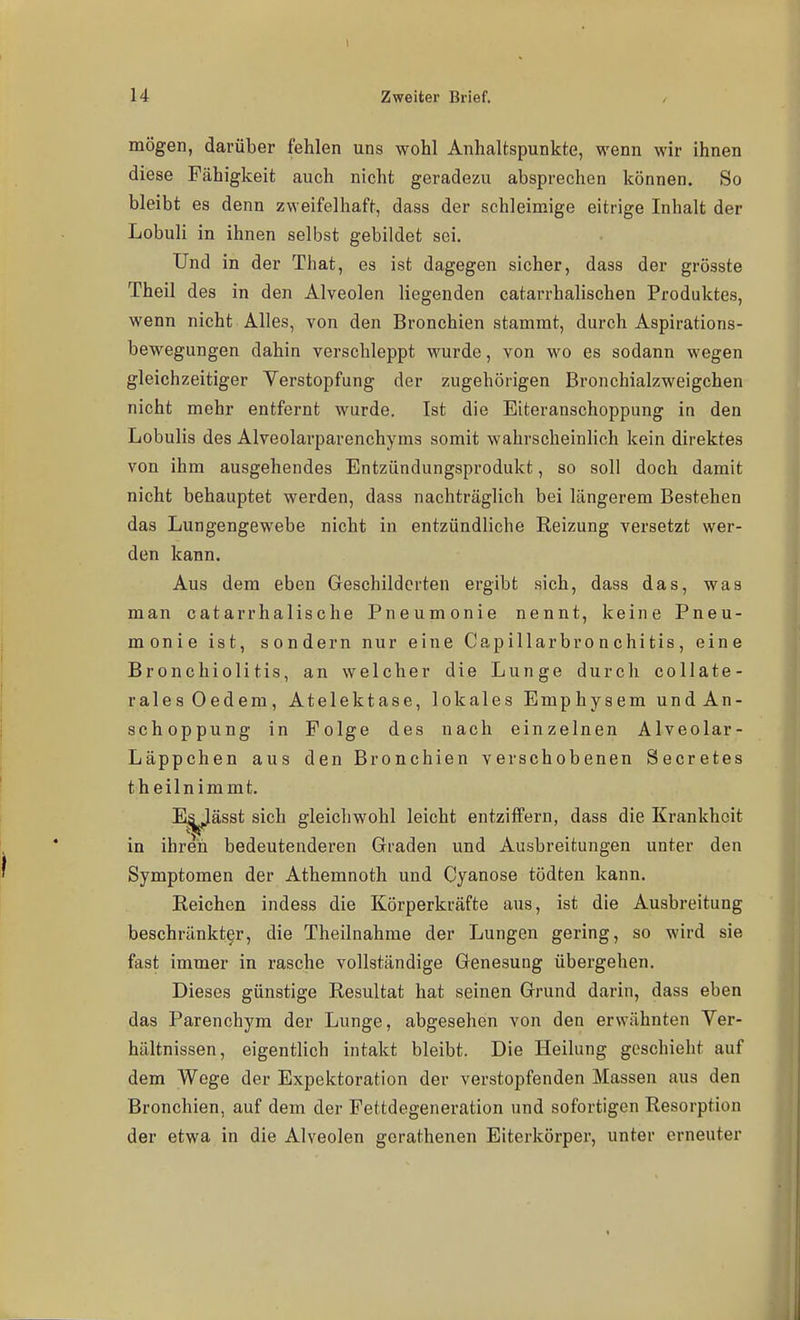 mögen, darüber fehlen uns wohl Anhaltspunkte, wenn wir ihnen diese Fähigkeit auch nicht geradezu absprechen können. So bleibt es denn zweifelhaft, dass der schleimige eitrige Inhalt der Lobuli in ihnen selbst gebildet sei. Und in der That, es ist dagegen sicher, dass der grösste Theil des in den Alveolen liegenden catarrhalischen Produktes, wenn nicht Alles, von den Bronchien stammt, durch Aspirations- bewegungen dahin verschleppt wurde, von wo es sodann wegen gleichzeitiger Verstopfung der zugehörigen Bronchialzweigchen nicht mehr entfernt wurde. Ist die Eiteranschoppung in den Lobulis des Alveolarparenchyms somit wahrscheinlich kein direktes von ihm ausgehendes Entzündungsprodukt, so soll doch damit nicht behauptet werden, dass nachträglich bei längerem Bestehen das Lungengewebe nicht in entzündliche Reizung versetzt wer- den kann. Aus dem eben Geschilderten ergibt sich, dass das, was man catarrhalische Pneumonie nennt, keine Pneu- monie ist, sondern nur eine Capillarbronchitis, eine Bronchiolitis, an welcher die Lunge durcli collate- ralesOedem, Atelektase, lokales Emphysem und An- schoppung in Folge des nach einzelnen Alveolar- Läppchen aus den Bronchien verschobenen Secretes theilnimmt. I^ässt sich gleichwohl leicht entziffern, dass die Krankheit in ihren bedeutenderen Graden und Ausbreitungen unter den Symptomen der Athemnoth und Cyanose tödten kann. Reichen indess die Körperkräfte aus, ist die Ausbreitung beschränkter, die Theilnahme der Lungen gering, so wird sie fast immer in rasche vollständige Genesung übergehen. Dieses günstige Resultat hat seinen Grund darin, dass eben das Parenchym der Lunge, abgesehen von den erwähnten Ver- hältnissen, eigentlich intakt bleibt. Die Heilung geschieht auf dem Wege der Expektoration der verstopfenden Massen aus den Bronchien, auf dem der Fettdegeneration und sofortigen Resorption der etwa in die Alveolen gorathenen Eiterkörper, unter erneuter