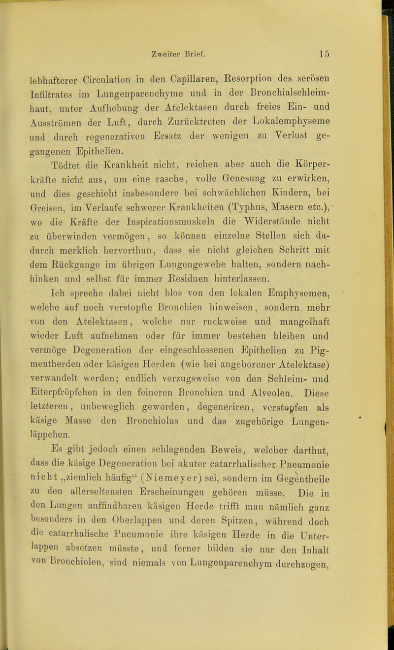 lebhafterer Circulation in den Capillaren, Eesorption des serösen Infiltrates im Lungenparenchyme und in der Bronchialschleim- haut, unter Aufhebung der Atelektasen durch freies Ein- und Ausströmen der Luft, durch Zurücktreten der Lokalemphyseme und durch regenerativen Ersatz der wenigen zu Verlust ge- gangenen Epithelien. Tödtet die Krankheit nicht, reichen aber auch die Körper- kräfte nicht aus, um eine rasche, volle Genesung zu erwirken, und dies geschieht insbesondere bei schwächlichen Kindern, bei Greisen, im Verlaufe schwerer Krankheiten (Typhus, Masern etc.), wo die Kräfte der Inspirationsmuskeln die Widerstände nicht zu überwinden vermögen, so können einzelne Stellen sich da- durch merklich hervorthun, dass sie nicht gleichen Schritt mit dem Eückgange im übrigen Lungengewebe halten, sondern nach- hinken und selbst für immer Residuen hinterlassen. Ich spreche dabei nicht blos von den lokalen Emphysemen, welche auf noch verstopfte Bronchien hinweisen, sondern mehr von den Atelektasen, welche nur ruckweise und mangelhaft wieder Luft aufnehmen oder für immer bestehen bleiben und vermöge Degeneration der eingeschlossenen Epithelien zu Pig- mentherden oder käsigen Herden (wie bei angeborener Atelektase) verwandelt werden; endlich vorzugsweise von den Schleim- und Eiterpfröpfchen in den feineren Bronchien und Alveolen. Diese letzteren, unbeweglich geworden, degenei-iren, verstopfen als käsige Masse den Bronchiolus und das zugehörige Lungen- läppchen. Es gibt jedoch einen schlagenden Beweis, welcher darthut, dass die käsige Degeneration bei akuter catarrhalischer. Pneumonie nicht „ziemlich häufig (Niemeyer) sei, sondern im Gegentheile zu den allerseltensten Erscheinungen gehören müsse. Die in den Lungen auffindbaren käsigen Herde trifft man nämlich ganz besonders in den Oberlappen und deren Spitzen, während doch die catarrhalische Pneumonie ihre käsigen Herde in die Unter- lappen absetzen müsste, und ferner bilden sie nur den Inhalt von Bronchiolen, sind niemals von Lungenparenchym durchzogen,