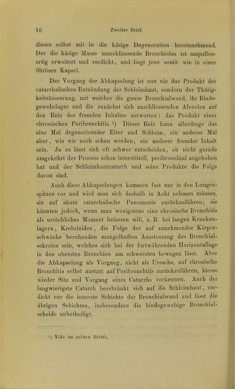dieses selbst mit in die käsige Degeneration hereinnehmend. Der die käsige Masse umscliliessende Bronchiolus ist ampullen- artig erweitert und verdickt, und-liegt jene somit wie in einer fibrösen Kapsel. Der Vorgang der Abkapselung ist nun nie das Produkt der catarrhalischen Entzündung der Schleimhaut, sondern der Thätig- keitsäusserung, mit welcher die ganze Bronchialwand, ihr Binde- gewebslager und die zunächst sich anschliessenden Alveolen auf den Reiz des fremden Inhaltes antworten: das Produkt einer chronischen Peribronchitis. i) Dieser Reiz kann allerdings das eine Mal degenerirender Eiter und Schleim, ein anderes Mal aber, wie wir noch sehen werden, ein anderer fremder Inhalt sein. Ja es lässt sich oft schwer entscheiden, ob nicht gerade umgekehrt der Process schon interstitiell, peribronchial angehoben hat und der Schleimhautcatarrh und seine Produkte die Folge davon sind. Auch diese Abkapselungen kommen fast nur in den Lungen- spitzen vor und wird man sich deshalb in Acht nehmen müssen, sie auf akute catarrhalische Pneumonie zurückzuführen; sie könnten jedoch, wenn man wenigstens eine chronische Bronchitis als ursächliches Moment belassen will, z. B. bei langen Kranken- lagern , Krebsleiden, die Folge der auf zunehmender Körper- schwäche beruhenden mangelhaften Ausstossung des Bronchial- sekretes sein, welches sich bei der fortwährenden Horizontallage in den obersten Bronchien am schwersten bewegen lässt. Aber die Abkapselung als Vorgang, nicht als Ursache, auf chronische Bronchitis selbst anstatt auf Peribronchitis zurückzuführen, hiesse wieder Sitz und Vorgang eines Catarrhs verkennen. Auch der langwierigste Catarrh beschränkt sich auf die Schleimhaut, ver- dickt nur die innerste Schichte der Bronchialwand und lässt die übrigen Schichten, insbesondere die bindegewebige Bronchial- scheide unbetheiligt. ') Vide im acliten Briefe.