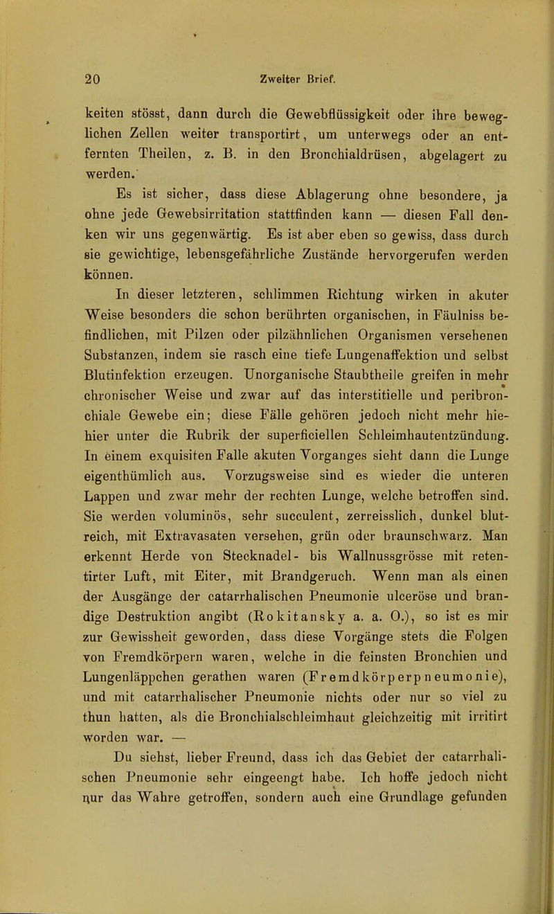 keiten stösst, dann durch die Gewebflüssigkeit oder ihre beweg- lichen Zellen weiter tiansportirt, um unterwegs oder an ent- fernten Theilen, z. B. in den Bronchialdrüsen, abgelagert zu werden. Es ist sicher, dass diese Ablagerung ohne besondere, ja ohne jede Gewebsirritation stattfinden kann — diesen Fall den- ken wir uns gegenwärtig. Es ist aber eben so gewiss, dass durch sie gewichtige, lebensgefährliche Zustände hervorgerufen werden können. In dieser letzteren, schlimmen Richtung wirken in akuter Weise besonders die schon berührten organischen, in Fäulniss be- findlichen, mit Pilzen oder pilzähnlichen Organismen versehenen Substanzen, indem sie rasch eine tiefe Lungenaifektion und selbst Blutinfektion erzeugen. Unorganische Staubtheile greifen in mehr chronischer Weise und zwar auf das interstitielle und peribron- chiale Gewebe ein; diese Fälle gehören jedoch nicht mehr hie- hier unter die Rubrik der superficiellen Schleimhautentzündung. In einem exquisiten Falle akuten Yorganges sieht dann die Lunge eigenthümlich aus. Vorzugsweise sind es wieder die unteren Lappen und zwar mehr der rechten Lunge, welche betroffen sind. Sie werden voluminös, sehr succulent, zerreisslich, dunkel blut- reich, mit Extravasaten versehen, grün oder braunschwarz. Man erkennt Herde von Stecknadel- bis Wallnussgrösse mit reten- tirter Luft, mit Eiter, mit Brandgeruch. Wenn man als einen der Ausgänge der catarrhalischen Pneumonie ulceröse und bran- dige Destruktion angibt (Rokitansky a. a. 0.), so ist es mir zur Gewissheit geworden, dass diese Vorgänge stets die Folgen von Fremdkörpern waren, welche in die feinsten Bronchien und Lungenläppchen gerathen waren (Fremdkörperpneumonie), und mit catarrhalischer Pneumonie nichts oder nur so viel zu thun hatten, als die Bronchialschleimhaut gleichzeitig mit irritirt worden war. — Du siehst, lieber Freund, dass ich das Gebiet der catarrhali- schen Pneumonie sehr eingeengt habe. Ich hoffe jedoch nicht uur das Wahre getroffen, sondern auch eine Grundlage gefunden