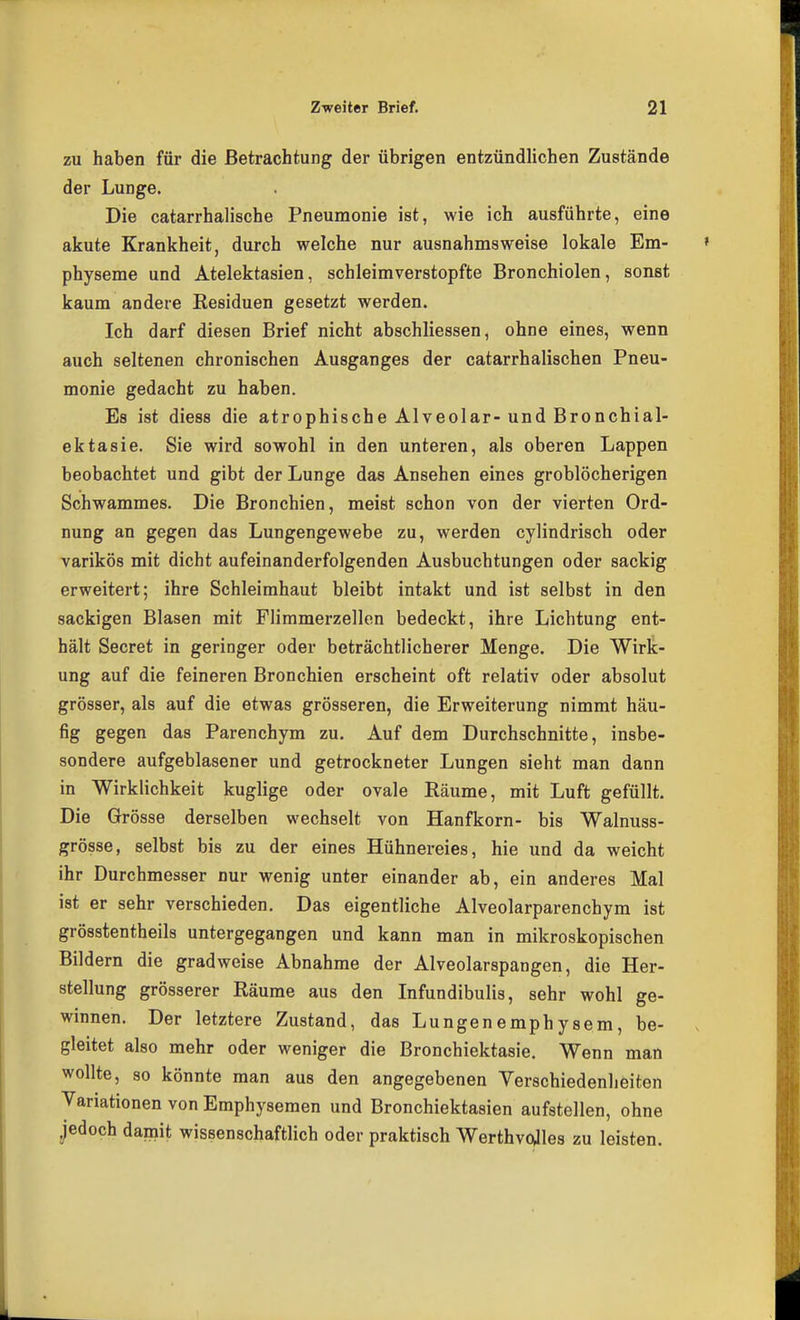 zu haben für die Betrachtung der übrigen entzündlichen Zustände der Lunge. Die catarrhalische Pneumonie ist, wie ich ausführte, eine akute Krankheit, durch welche nur ausnahmsweise lokale Em- physeme und Atelektasien, schleimverstopfte Bronchiolen, sonst kaum andere Residuen gesetzt werden. Ich darf diesen Brief nicht abschliessen, ohne eines, wenn auch seltenen chronischen Ausganges der catarrhalischen Pneu- monie gedacht zu haben. Es ist diess die atrophische Alveolar-und Bronchial- ektasie. Sie wird sowohl in den unteren, als oberen Lappen beobachtet und gibt der Lunge das Ansehen eines groblöcherigen Schwammes. Die Bronchien, meist schon von der vierten Ord- nung an gegen das Lungengewebe zu, werden cylindrisch oder varikös mit dicht aufeinanderfolgenden Ausbuchtungen oder sackig erweitert; ihre Schleimhaut bleibt intakt und ist selbst in den sackigen Blasen mit Flimmerzellen bedeckt, ihre Lichtung ent- hält Secret in geringer oder beträchtlicherer Menge. Die Wirk- ung auf die feineren Bronchien erscheint oft relativ oder absolut grösser, als auf die etwas grösseren, die Erweiterung nimmt häu- fig gegen das Parenchym zu. Auf dem Durchschnitte, insbe- sondere aufgeblasener und getrockneter Lungen sieht man dann in Wirklichkeit kuglige oder ovale Räume, mit Luft gefüllt. Die Grösse derselben wechselt von Hanfkorn- bis Walnuss- grösse, selbst bis zu der eines Hühnereies, hie und da weicht ihr Durchmesser nur wenig unter einander ab, ein anderes Mal ist er sehr verschieden. Das eigentliche Alveolarparenchym ist grösstentheils untergegangen und kann man in mikroskopischen Bildern die gradweise Abnahme der Alveolarspangen, die Her- stellung grösserer Räume aus den Infundibulis, sehr wohl ge- winnen. Der letztere Zustand, das Lungenemphysem, be- gleitet also mehr oder weniger die Bronchiektasie. Wenn man wollte, so könnte man aus den angegebenen Verschiedenheiten Variationen von Emphysemen und Bronchiektasien aufstellen, ohne jedoch damit wissenschaftlich oder praktisch Werthvojles zu leisten.