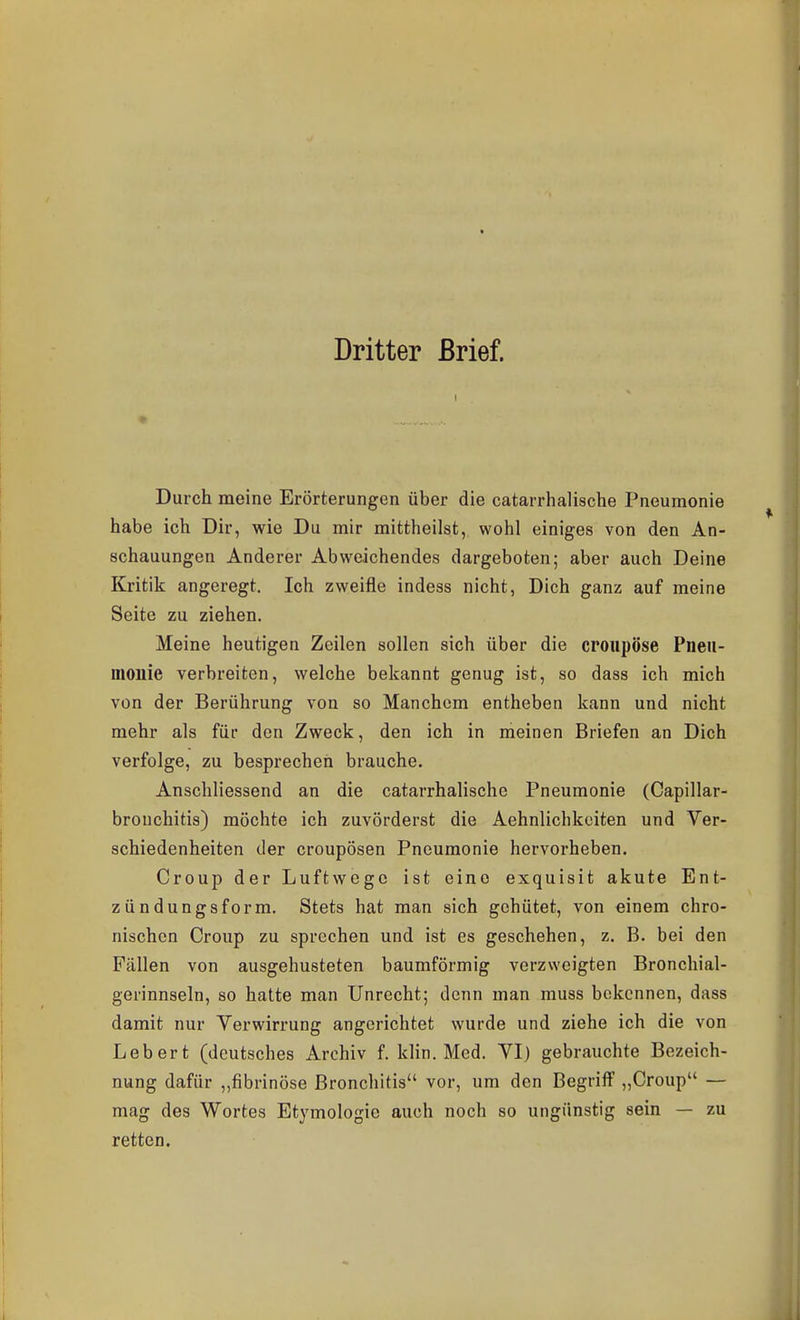 Dritter Brief. Durch meine Erörterungen über die catarrhalische Pneumonie habe ich Dir, wie Du mir mittheilst, wohl einiges von den An- schauungen Anderer Abweichendes dargeboten; aber auch Deine Kritik angeregt. Ich zweifle indess nicht, Dich ganz auf meine Seite zu ziehen. Meine heutigen Zeilen sollen sich über die croupöse Pneii- moilie verbreiten, welche bekannt genug ist, so dass ich mich von der Berührung von so Manchem entheben kann und nicht mehr als für den Zweck, den ich in meinen Briefen an Dich verfolge, zu besprechen brauche. Anschliessend an die catarrhalische Pneumonie (Capillar- bronchitis) möchte ich zuvörderst die Aehnlichkciten und Ver- schiedenheiten der croupösen Pneumonie hervorheben. Croup der Luftwege ist eine exquisit akute Ent- zündungsform. Stets hat man sich gehütet, von einem chro- nischen Croup zu sprechen und ist es geschehen, z. B. bei den Fällen von ausgehusteten baumförmig verzweigten Bronchial- gerinnseln, so hatte man Unrecht; denn man muss bekennen, dass damit nur Verwirrung angerichtet wurde und ziehe ich die von Lebert (deutsches Archiv f. klin. Med. VI) gebrauchte Bezeich- nung dafür „fibrinöse Bronchitis vor, um den Begriff „Croup — mag des Wortes Et^'mologie auch noch so ungünstig sein — zu retten.
