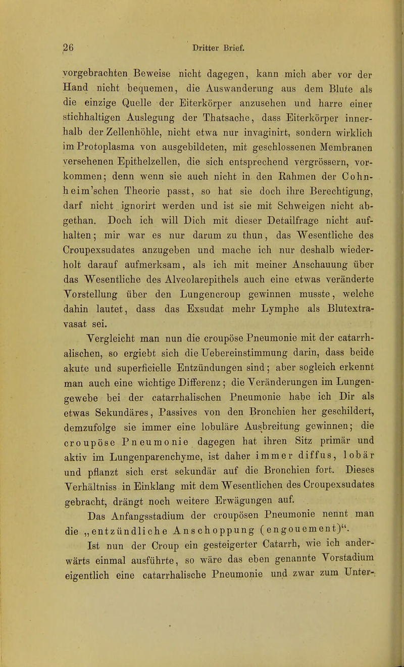 vorgebrachten Beweise nicht dagegen, kann mich aber vor der Hand nicht bequemen, die Auswanderung aus dem Blute als die einzige Quelle der Eiterkörper anzusehen und harre einer stichhaltigen Auslegung der Thatsache, dass Eiterkörper inner- halb der Zellenhöhle, nicht etwa nur invaginirt, sondern wirklich im Protoplasma von ausgebildeten, mit geschlossenen Membranen versehenen Epithelzellen, die sich entsprechend vergrössern, vor- kommen; denn wenn sie auch nicht in den Rahmen der Cohn- heim'schen Theorie passt, so hat sie doch ihre Berechtigung, darf nicht ignorirt werden und ist sie mit Schweigen nicht ab- gethan. Doch ich will Dich mit dieser Detailfrage nicht auf- halten ; mir war es nur darum zu thun, das Wesentliche des Croupexsudates anzugeben und mache ich nur deshalb wieder- holt darauf aufmerksam, als ich mit meiner Anschauung über das Wesentliche des Alveolarepithels auch eine etwas veränderte Vorstellung über den Lungencroup gewinnen musste, welche dahin lautet, dass das Exsudat mehr Lymphe als Blutextra- vasat sei. Vergleicht man nun die croupöse Pneumonie mit der catarrh- alischen, bo ergiebt sich die Uebereinstimmung darin, dass beide akute und superficielle Entzündungen sind; aber sogleich erkennt man auch eine wichtige Differenz; die Veränderungen im Lungen- gewebe bei der catarrhalischen Pneumonie habe ich Dir als etwas Sekundäres, Passives von den Bronchien her geschildert, demzufolge sie immer eine lobuläre Ausbreitung gewinnen; die croupöse Pneumonie dagegen hat ihren Sitz primär und aktiv im Lungenparenchyme, ist daher immer diffus, lobär und pflanzt sich erst sekundär auf die Bronchien fort. Dieses Verhältniss in Einklang mit dem Wesentlichen des Croupexsudates gebracht, drängt noch weitere Erwägungen auf. Das Anfangsstadium der croupösen Pneumonie nennt man die „entzündliche Anschoppung (engouement). Ist nun der Croup ein gesteigerter Catarrh, wie ich ander- wärts einmal ausführte, so wäre das eben genannte Vorstadium eigentlich eine catarrhalische Pneumonie und zwar zum Unter-: