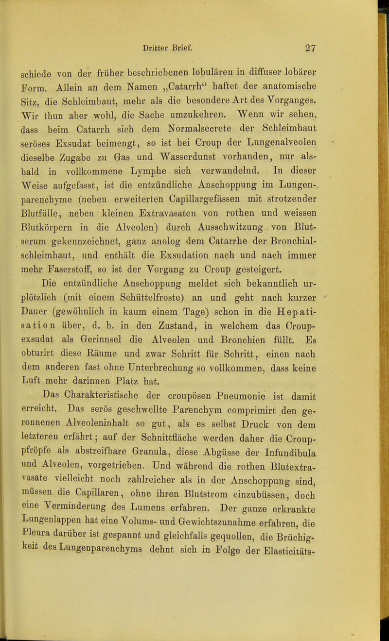 schiede von der früher beschriebenen lobulären in diffuser lobärer Form, Allein an dem Namen „Catarrh haftet der anatomische Sitz, die Schleimhaut, mehr als die besondere Art des Vorganges. Wir thun aber wohl, die Sache umzukehren. Wenn wir sehen, dass beim Catarrh sich dem Normalsecrete der Schleimhaut seröses Exsudat beimengt, so ist bei Croup der Lungenalveolen dieselbe Zugabe zu Gas und Wasserdunst vorhanden, nur als- bald in vollkommene Lymphe sich verwandelnd. In dieser Weise aufgefasst, ist die entzündliche Anschoppung im Lungen- parenchyme (neben erweiterten Capillargefässen mit strotzender Blutfülle, neben kleinen Extravasaten von rothen und weissen Blutkörpern in die Alveolen) durch Ausschwitzung von Blut- serum gekennzeichnet, ganz anolog dem Catarrhe der Bronchial- schleimhaut, und enthält die Exsudation nach und nach immer mehr Faserstoff, so ist der Vorgang zu Croup gesteigert. Die entzündliche Anschoppung meldet sich bekanntlich ur- plötzlich (mit einem Schüttelfroste) an und geht nach kurzer Dauer (gewöhnlich in kaum einem Tage) schon in die Hepati- sation über, d. h. in den Zustand, in welchem das Croup- exsudat als Gerinnsel die Alveolen und Bronchien füllt. Es obturirt diese Räume und zwar Schritt für Schritt, einen nach dem anderen fast ohne Unterbrechung so vollkommen, dass keine Luft mehr darinnen Platz hat. Das Charakteristische der croupösen Pneumonie ist damit erreicht. Das serös geschwellte Parenchym comprimirt den ge- ronnenen Alveoleninhalt so gut, als es selbst Druck von dem letzteren erfährt; auf der Schnittfläche werden daher die Croup- pfröpfe als abstreifbare Granula, diese Abgüsse der Infundibula und Alveolen, vorgetrieben. Und während die rothen Blutextra- vasate vielleicht noch zahlreicher als in der Anschoppung sind, müssen die Capillaren, ohne ihren Blutstrom einzubüssen, doch eine Verminderung des Lumens erfahren. Der ganze erkrankte Lungenlappen hat eine Volums- und Gewichtszunahme erfahren, die Pleura darüber ist gespannt und gleichfalls gequollen, die Brüchig- keit des Lungenparenchyms dehnt sich in Folge der Elasticitäts-