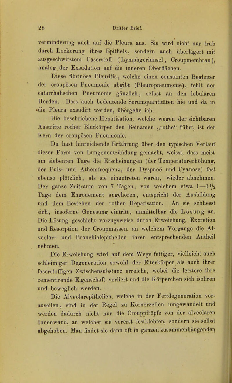 Verminderung auch auf die Pleura aus. Sie wird nicht nur trüb durch Lockerung ihres Epithels, sondern auch überlagert mit ausgeschwitztem Faserstoff (Lymphgerinnsel, Croupmembran), analog der Exsudation auf die inneren Oberflächen. Diese fibrinöse Pleuritis, welche einen constanten Begleiter der croupösen Pneumonie abgibt (Pleuropneumonie), fehlt der catarrhalischen Pneumonie gänzlich, selbst an den lobulären Herden. Dass auch bedeutende Serumquantitäten hie und da in •die Pleura exsudirt werden, übergehe ich. Die beschriebene Hepatisation, w^elche wegen der sichtbaren Austritte rother Blutkörper den Beinamen „rothe führt, ist der Kern der croupösen Pneumonie. Du hast hinreichende Erfahrung über den typischen Verlauf dieser Form von Lungenentzündung gemacht, weisst, dass meist am siebenten Tage die Erscheinungen (der Temperaturerhöhung, der Puls- und Athemfrequenz, der Dyspnoe und Cyanose) fast ebenso plötzlich, als sie eingetreten waren, wieder abnehmen. Der ganze Zeitraum von 7 Tagen, von welchem etwa 1—II/2 Tage dem Engouement angehören, entspricht der Ausbildung und dem Bestehen der rothen Hepatisation. An sie schliesst sich, insoferne Genesung eintritt, unmittelbar die Lösung an. Die Lösung geschieht vorzugsweise durch Erweichung, Excretion und Resorption der Croupmassen, an welchem Vorgange die Al- veolar- und Bronchialepithelien ihren entsprechenden Antheil nehmen. Die Erweichung wird auf dem Wege fettiger, vielleicht auch schleimiger Degeneration sowohl der Eiterkörper als auch ihrer faserstoffigen Zwischensubstanz erreicht, wobei die letztere ihre cementirende Eigenschaft verliert und die Körperchen sich isoliren und beweglich werden. Die Alveolarepithelien, welche in der Fettdegeneration vor- auseilen, sind in der Regel zu Körnerzellen umgewandelt und werden dadurch nicht nur die Crouppfröpfe von der alveolaren Innenwand, an welcher sie vorerst festklebten, sondern sie selbst abgehoben. Man findet sie (Jann pft j.n ganzen zusammenhängendeii