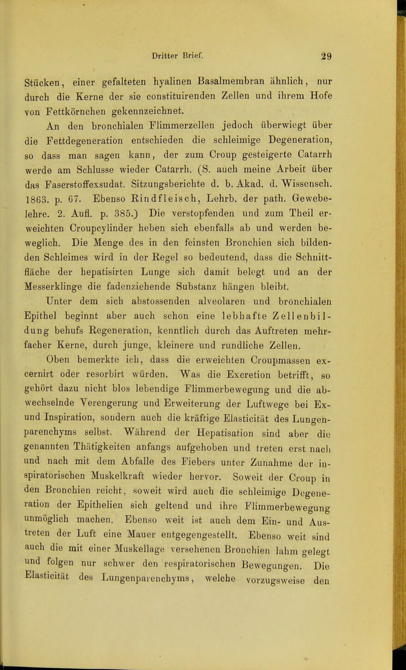 Stücken, einer gefalteten hyalinen Basalmembran ähnlich, nur durch die Kerne der sie constituirenden Zellen und ihrem Hofe von Fettkörnchen gekennzeichnet. An den bronchialen Flimmerzellen jedoch überwiegt über die Fettdegeneration entschieden die schleimige Degeneration, 80 dass man sagen kann, der zum Croup gesteigerte Catarrh werde am Schlüsse wieder Catarrh. (S. auch meine Arbeit über das Faserstoffexsudat. Sitzungsberichte d, b. Akad. d. Wissensch. 1863. p. 67. Ebenso Eindfleisch, Lehrb. der path. Gewebe- lehre. 2. Aufl. p. 385.) Die verstopfenden und zum Theil er- weichten Croupcylinder heben sich ebenfalls ab und werden be- weglich. Die Menge des in den feinsten Bronchien sich bilden- den Schleimes wird in der Regel so bedeutend, dass die Schnitt- fläche der hepatisirten Lunge sich damit belegt und an der Messerklinge die fadenziehende Substanz hängen bleibt. Unter dem sich abstossenden alveolaren und bronchialen Epithel beginnt aber auch schon eine lebhafte Zelleubil- dung behufs Regeneration, kenntlich durch das Auftreten mehr- facher Kerne, durch junge, kleinere und rundliche Zellen. Oben bemerkte ich, dass die erweichten Croupmassen ex- cernirt oder resorbirt würden. Was die Excretion betrifft, so gehört dazu nicht blos lebendige Flimmerbewegung und die ab- wechselnde Verengerung und Erweiterung der Luftwege bei Ex- und Inspiration, sondern auch die kräftige Elasticität des Lungen- parenchyms selbst. Während der Hepatisation sind aber die genannten Thätigkeiten anfangs aufgehoben und treten erst nach und nach mit dem Abfalle des Fiebers unter Zunahme der in- spiratorischen Muskelkraft wieder hervor. Soweit der Croup in den Bronchien reicht, soweit wird auch die schleimige Degene- ration der Epithelien sich geltend und ihre Flimmerbewegung unmöglich machen. Ebenso weit ist auch dem Ein- und Aus- treten der Luft eine Mauer entgegengestellt. Ebenso weit sind auch die mit einer Muskellage versehenen Bronchien lahm gelegt und folgen nur schwer den respiratorischen Bewegungen. Die Elasticität des Lungenparenchyms, welche vorzugsweise den
