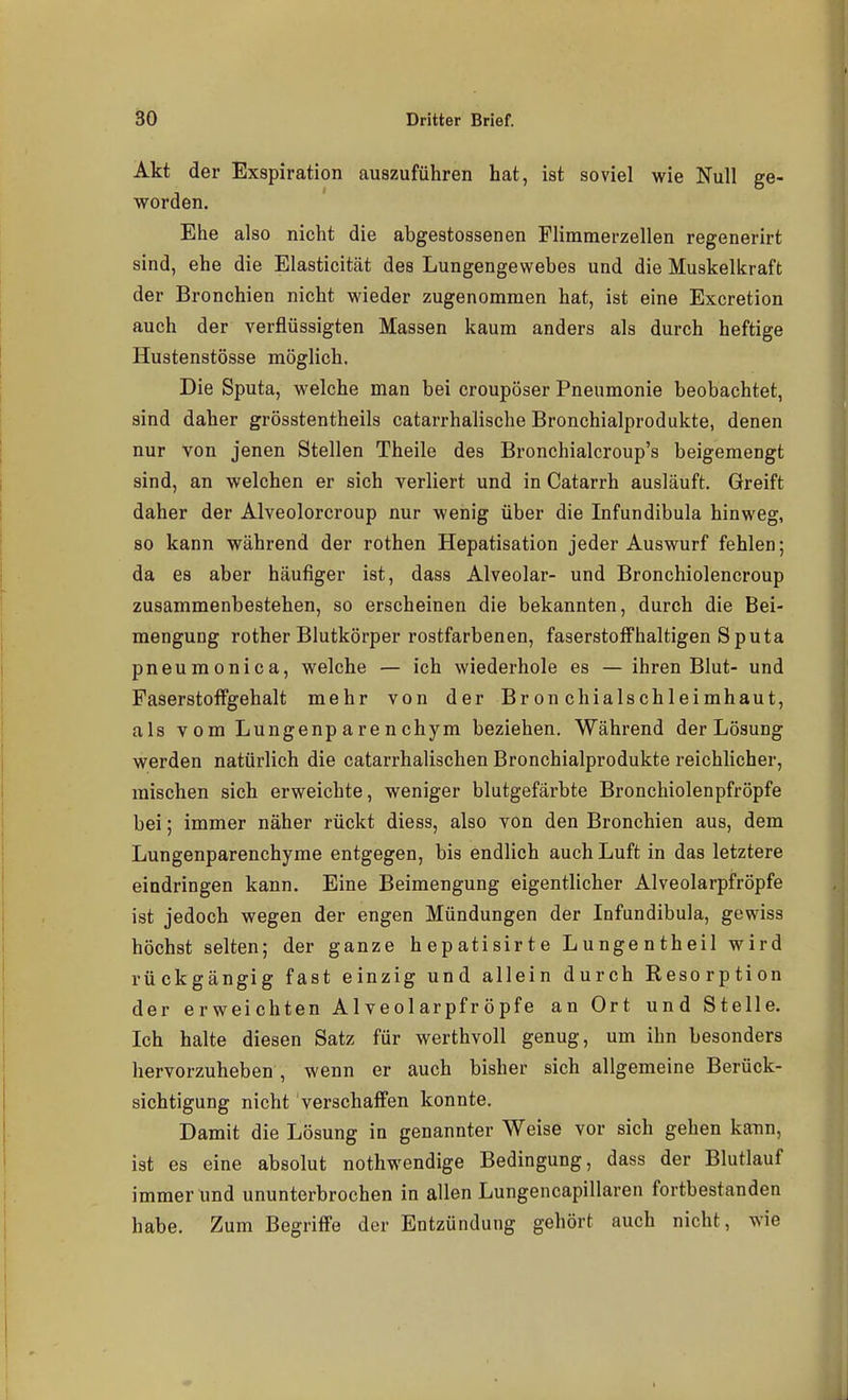 Akt der Exspiration auszuführen hat, ist soviel wie Null ge- worden. Ehe also nicht die abgestossenen Flimmerzellen regenerirt sind, ehe die Elasticitcät des Lungengewebes und die Muskelkraft der Bronchien nicht wieder zugenommen hat, ist eine Excretion auch der verflüssigten Massen kaum anders als durch heftige Hustenstösse möglich. Die Sputa, welche man bei croupöser Pneumonie beobachtet, sind daher grösstentheils catarrhalische Bronchialprodukte, denen nur von jenen Stellen Theile des Bronchialcroup's beigemengt sind, an welchen er sich verliert und in Catarrh ausläuft. Greift daher der Alveolorcroup nur wenig über die Infundibula hinweg, 80 kann während der rothen Hepatisation jeder Auswurf fehlen; da es aber häufiger ist, dass Alveolar- und Bronchiolencroup zusammenbestehen, so erscheinen die bekannten, durch die Bei- mengung rother Blutkörper rostfarbenen, faserstoffhaltigen Sputa pneumonica, welche — ich wiederhole es — ihren Blut- und FaserstofFgehalt mehr von der Bronchialschleimhaut, als vom Lungenparenchym beziehen. Während der Lösung werden natürlich die catarrhalischen Bronchialprodukte reichlicher, mischen sich erweichte, weniger blutgefärbte Bronchiolenpfröpfe bei; immer näher rückt diess, also von den Bronchien aus, dem Lungenparenchyme entgegen, bis endlich auch Luft in das letztere eindringen kann. Eine Beimengung eigentlicher Alveolarpfröpfe ist jedoch wegen der engen Mündungen der Infundibula, gewiss höchst selten; der ganze hepatisirte Lungentheil wird rückgängig fast einzig und allein durch Resorption der erweichten Alveolarpfröpfe an Ort und Stelle. Ich halte diesen Satz für werthvoll genug, um ihn besonders hervorzuheben , wenn er auch bisher sich allgemeine Berück- sichtigung nicht verschaffen konnte. Damit die Lösung in genannter Weise vor sich gehen kann, ist es eine absolut nothwendige Bedingung, dass der Blutlauf immerund ununterbrochen in allen Lungencapillaren fortbestanden habe. Zum Begriffe der Entzündung gehört auch nicht, wie