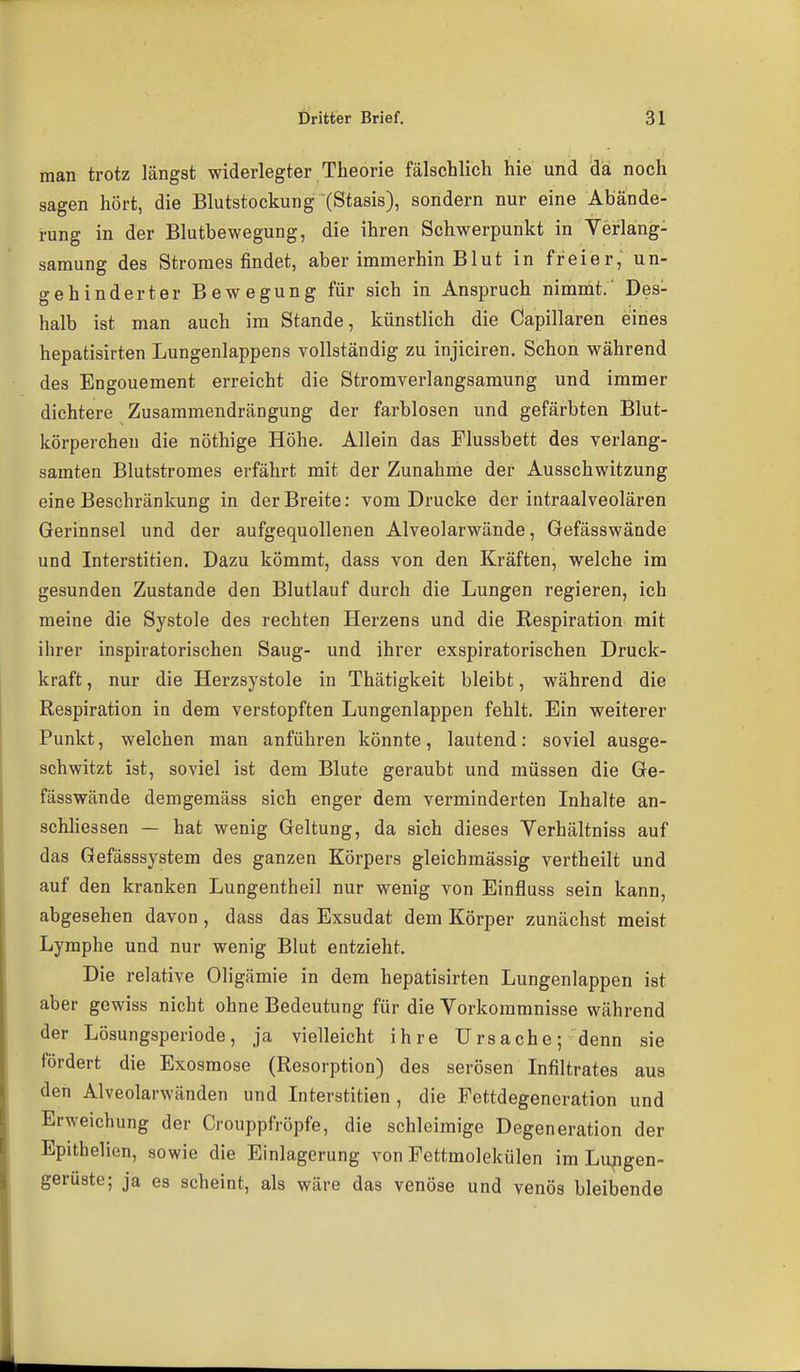 man trotz längst widerlegter Theorie fälschlich hie und da noch sagen hört, die Blutstockung (Stasis), sondern nur eine Abände- rung in der Blutbewegung, die ihren Schwerpunkt in Yerlang- samung des Stromes findet, aber immerhin Blut in freier, un- gehinderter Bewegung für sich in Anspruch nimmt.' Des- halb ist man auch im Stande, künstlich die Capillaren eiines hepatisirten Lungenlappens vollständig zu injiciren. Schon während des Engouement erreicht die Stromverlangsamung und immer dichtere Zusammendrängung der farblosen und gefärbten Blut- körperchen die nöthige Höhe. Allein das Flussbett des verlang- samten Blutstromes erfährt mit der Zunahme der Ausschwitzung eine Beschränkung in der Breite: vom Drucke der intraalveolären Gerinnsel und der aufgequollenen Alveolarwände, Gefässwände und Interstitien. Dazu kömmt, dass von den Kräften, welche im gesunden Zustande den Blutlauf durch die Lungen regieren, ich raeine die Systole des rechten Herzens und die Respiration mit ihrer inspiratorischen Saug- und ihrer exspiratorischen Druck- kraft , nur die Herzsystole in Thätigkeit bleibt, während die Respiration in dem verstopften Lungenlappen fehlt. Ein weiterer Punkt, welchen man anführen könnte, lautend: soviel ausge- schwitzt ist, soviel ist dem Blute geraubt und müssen die Ge- fässwände demgemäss sich enger dem verminderten Inhalte an- schhessen — hat wenig Geltung, da sich dieses Yerhältniss auf das Gefässsystem des ganzen Körpers gleichmässig vertheilt und auf den kranken Lungentheil nur wenig von Einfluss sein kann, abgesehen davon , dass das Exsudat dem Körper zunächst meist Lymphe und nur wenig Blut entzieht. Die relative Oligämie in dem hepatisirten Lungenlappen ist aber gewiss nicht ohne Bedeutung für die Vorkommnisse während der Lösungsperiode, ja vielleicht ihre Ursache; denn sie fördert die Exosmose (Resorption) des serösen Infiltrates aus den Alveolarwänden und Interstitien, die Fettdegeneration und Erweichung der Crouppfröpfe, die schleimige Degeneration der Epithelien, sowie die Einlagerung von Fettmolekülen im Lungen- gerüste; ja es scheint, als wäre das venöse und venös bleibende