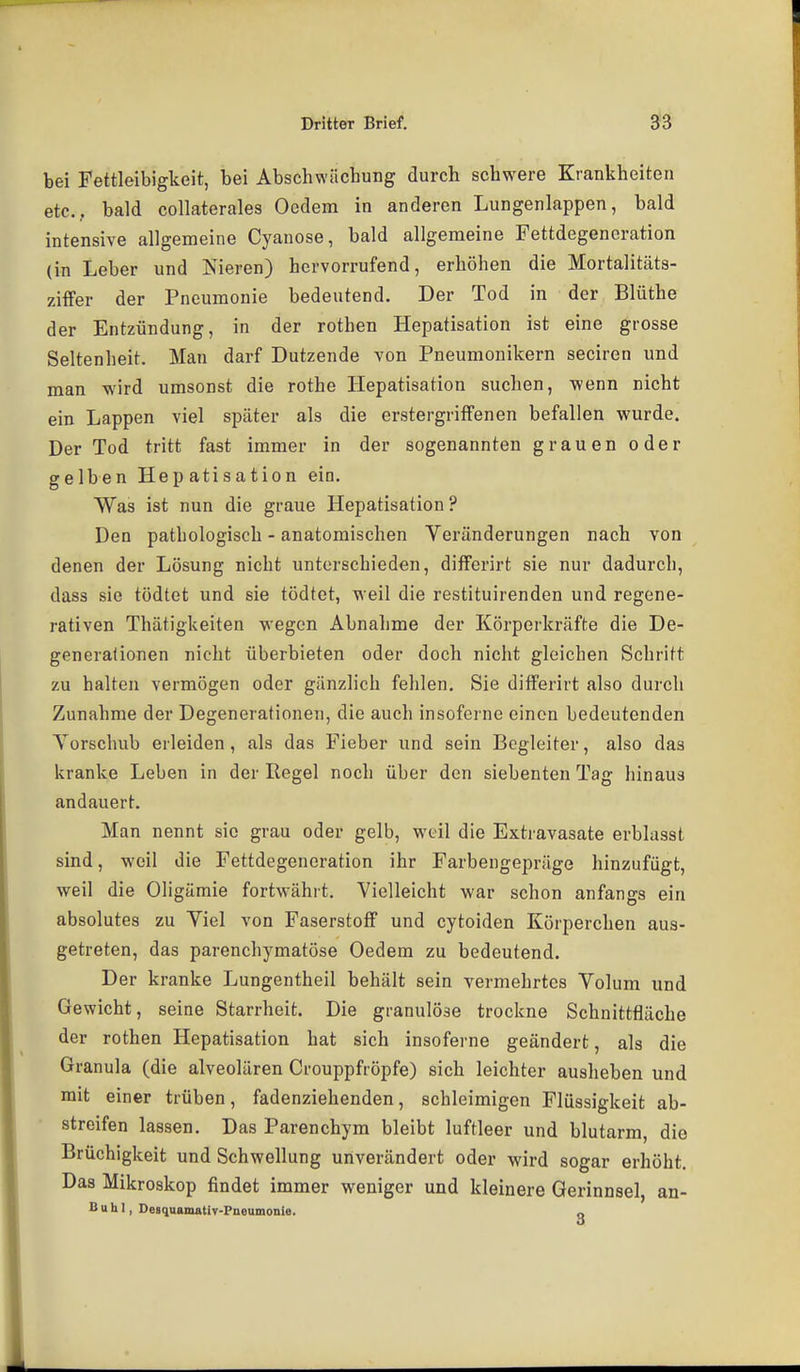 bei Fettleibigkeit, bei Abschwächung durch schwere Krankheiten etc., bald collaterales Ocdem in anderen Lungenlappen, bald intensive allgemeine Cyanose, bald allgemeine Fettdegencration (in Leber und Isieren) hervorrufend, erhöhen die Mortalitäts- ziffer der Pneumonie bedeutend. Der Tod in der Blüthe der Entzündung, in der rothen Hepatisation ist eine grosse Seltenheit. Man darf Dutzende von Pneumonikern seciren und man wird umsonst die rothe Hepatisation suchen, wenn nicht ein Lappen viel später als die erstergrifFenen befallen wurde. Der Tod tritt fast immer in der sogenannten grauen oder selben Hepatisation ein. Was ist nun die graue Hepatisation? Den pathologisch - anatomischen Veränderungen nach von denen der Lösung nicht unterschieden, differirt sie nur dadurch, dass sie tödtet und sie tödtet, weil die restituirenden und regene- rativen Thätigkeiten wegen Abnahme der Körperkräfte die De- generationen nicht überbieten oder doch nicht gleichen Schritt zu halten vermögen oder gänzlich fehlen. Sie difFerirt also durch Zunahme der Degenerationen, die auch insofcrne einen bedeutenden Yorschub erleiden, als das Fieber und sein Begleiter, also das kranke Leben in der Regel noch über den siebenten Tag hinaus andauert. Man nennt sie grau oder gelb, weil die Extravasate erblasst sind, weil die Fettdegencration ihr Farbengepräge hinzufügt, weil die Oligämie fortwährt. Vielleicht war schon anfangs ein absolutes zu Viel von Faserstoff und cytoiden Körperchen aus- getreten, das parenchymatöse Oedem zu bedeutend. Der kranke Lungentheil behält sein vermehrtes Volum und Gewicht, seine Starrheit. Die granulöse trockne Schnittfläche der rothen Hepatisation hat sich insoferne geändert, als die Granula (die alveolären Crouppfröpfe) sich leichter ausheben und mit einer trüben, fadenziehenden, schleimigen Flüssigkeit ab- streifen lassen. Das Parenchym bleibt luftleer und blutarm, die Brüchigkeit und Schwellung unverändert oder wird sogar erhöht. Das Mikroskop findet immer weniger und kleinere Gerinnsel, an- Buhl, Desquamativ-Pneumonle. „
