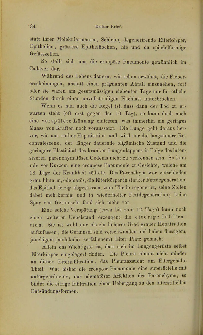 statt ihrer Molekularmassen, Schleim, degenerirendo Eiterkörper, Epithelien, grössere Epithelflocken, hie und da spindelförmige Gefässzellen. So stellt sich uns die croupöse Pneumonie gewöhnlich im Cadaver dar. Während des Lebens dauern, wie schon erwähnt, die Fiebor- erscheinungen, anstatt einen prägnanten Abfall einzugehen, fort oder sie waren am gesetzmüssigen siebenten Tage nur für etliche Stunden durch einen unvollständigen Nachlass unterbrochen. Wenn es nun auch die Regel ist, dass dann der Tod zu er- warten steht (oft erst gegen den 10. Tag), so kann doch noch eine verspätete Lösung eintreten, was immerhin ein geringes Maass von Kräften noch voraussetzt. Die Lunge geht daraus her- vor, wie aus rother Hepatisation und wird nur die langsamere Re- convalescenz, der länger dauernde oligämische Zustand und die geringere Elasticität des kranken Lungenlappens in Folge des inten- siveren parenchymatösen Gederns nicht zu verkennen sein. So kam mir vor Kurzem eine croupöse Pneumonie zu Gesichte, welche am 18. Tage der Krankheit tödtete. DasParenchym war entschieden grau, blutarm, ödematös, die Eiterkörper in starker Fettdegeneration, das Epithel fetzig abgestossen, zum Theile rcgenerirt, seine Zellen dabei mehrkernig uud in wiederholter Fettdegeneration; keine Spur von Gerinnseln fand sich mehr vor. Eine solche Verspätung (etwa bis zum 12. Tage) kann noch einen weiteren Uebelstand erzeugen: die e i t e rige In filtra- tion. Sie ist wohl nur als ein höherer Grad grauer Hepatisation aufzufassen; die Gerinnsel sind verschwunden und haben flüssigem, jauchigem (molekulär zerfallenem) Eiter Platz gemacht. Allein das Wichtigste ist, dass sich im Lungengerüste selbst Eiterkörper eingelagert finden. Die Pleura nimmt nicht minder an dieser Eiterinfiltration, das Pleuraexsudat am Eitergehalte Theil. War bisher die croupöse Pneumonie eine superficielle mit untergeordneter, nur ödematöser Affektion des Parenchyms, so bildet die eitrige Infiltration einen Uebergang zu den interstitiellen Entzündungsformen.