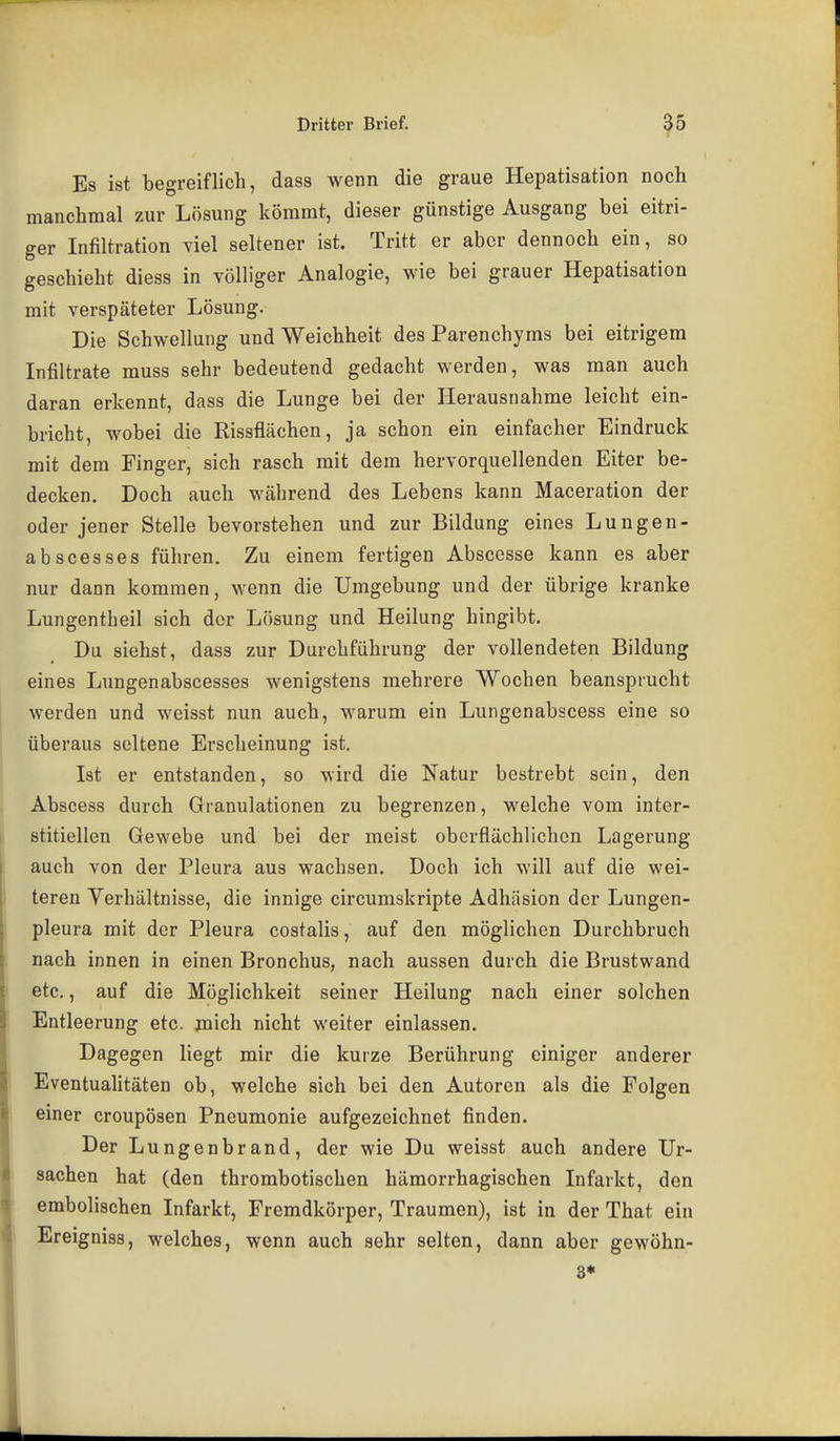 Es ist begreiflich, dass wenn die graue Hepatisation noch manchmal zur Lösung kömrat, dieser günstige Ausgang bei eitri- ger Infiltration viel seltener ist. Tritt er aber dennoch ein, so geschieht diess in völliger Analogie, wie bei grauer Hepatisation mit verspäteter Lösung. Die Schwellung und Weichheit des Parenchyms bei eitrigem Infiltrate muss sehr bedeutend gedacht werden, was man auch daran erkennt, dass die Lunge bei der Herausnahme leicht ein- bricht, wobei die Rissflächen, ja schon ein einfacher Eindruck mit dem Finger, sich rasch mit dem hervorquellenden Eiter be- decken. Doch auch während des Lebens kann Maceration der oder jener Stelle bevorstehen und zur Bildung eines Lungen- abscesses führen. Zu einem fertigen Abscesse kann es aber nur dann kommen, wenn die Umgebung und der übrige kranke Lungentheil sich der Lösung und Heilung hingibt. Du siehst, dass zur Durchführung der vollendeten Bildung eines Lungenabscesses wenigstens mehrere Wochen beansprucht werden und weisst nun auch, warum ein Lungenabscess eine so überaus seltene Erscheinung ist. Ist er entstanden, so wird die Natur bestrebt sein, den Abscess durch Granulationen zu begrenzen, welche vom inter- stitiellen Gewebe und bei der meist oberflächlichen Lagerung auch von der Pleura aus wachsen. Doch ich will auf die wei- teren Verhältnisse, die innige circumskripte Adhäsion der Lungen- pleura mit der Pleura costalis, auf den möglichen Durchbruch nach innen in einen Bronchus, nach aussen durch die Brustwand etc., auf die Möglichkeit seiner Heilung nach einer solchen Entleerung etc. jnich nicht weiter einlassen. Dagegen liegt mir die kurze Berührung einiger anderer EventuaUtäten ob, welche sich bei den Autoren als die Folgen einer croupösen Pneumonie aufgezeichnet finden. Der Lungenbrand, der wie Du weisst auch andere Ur- sachen hat (den thrombotischen hämorrhagischen Infarkt, den embolischen Infarkt, Fremdkörper, Traumen), ist in der That ein Ereigniss, welches, wenn auch sehr selten, dann aber gewöhn- st