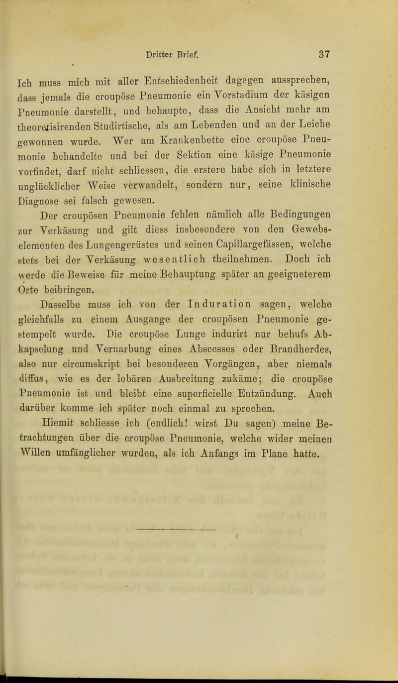 Ich muss mich mit aller Entschiedenheit dagegen aussprechen, dass jemals die croupöse Pneumonie ein Vorstadium der käsigen Pneumonie darstellt, und behaupte, dass die Ansicht mehr am theoreiisirenden Studirtische, als am Lebenden und an der Leiche gewonnen wurde. Wer am Krankenbette eine croupöse Pneu- monie behandelte und bei der Sektion eine käsige Pneumonie vorfindet, darf nicht schliessen, die erstere habe sich in letztere unglücklicher Weise verwandelt, sondern nur, seine klinische Diagnose sei falsch gewesen. Der croupösen Pneumonie fehlen nämlich alle Bedingungen zur Verkäsung und gilt diess insbesondere von den Gewebs- elementen des Lungengerüstes und seinen Capillargefässen, welche stets bei der Verkäsung wesentlich theilnehmen. Doch ich werde die Beweise für meine Behauptung später an geeigneterem Orte beibringen. Dasselbe muss ich von der Induration sagen, welche gleichfalls zu einem Ausgange der croupösen Pneumonie ge- stempelt wurde. Die croupöse Lunge indurirt nur behufs Ab- kapselung und Vernarbung eines Abscesses oder Brandherdes, also nur circumskript bei besonderen Vorgängen, aber niemals diffus, wie es der lobären Ausbreitung zukäme; die croupöse Pneumonie ist und bleibt eine superficielle Entzündung, Auch darüber komme ich später noch einmal zu sprechen. Hiemit schliesse ich (endlich! wirst Du sagen) meine Be- trachtungen über die croupöse Pneumonie, welche wider meinen Willen umfänglicher wurden, als ich Anfangs im Plane hatte.
