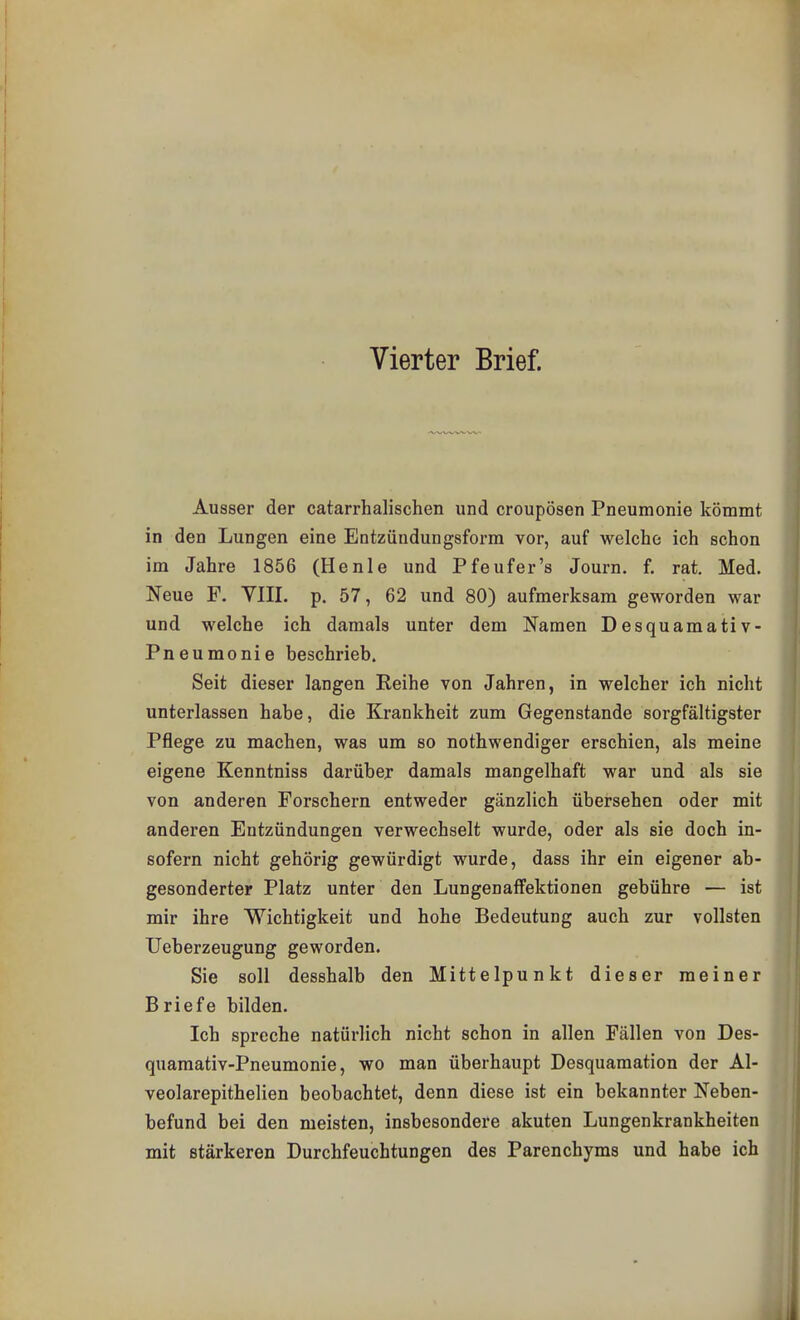 Vierter Brief. Ausser der catarrhalischen und croupösen Pneumonie kömmt in den Lungen eine Entzündungsform vor, auf welche ich schon im Jahre 1856 (Henle und Pfeufer's Journ. f. rat. Med. Neue F. VIII. p. 57, 62 und 80) aufmerksam geworden war und welche ich damals unter dem Namen Desquamativ- Pneumonie beschrieb. Seit dieser langen Reihe von Jahren, in welcher ich nicht unterlassen habe, die Krankheit zum Gegenstande sorgfältigster Pflege zu machen, was um so nothwendiger erschien, als meine eigene Kenntniss darüber damals mangelhaft war und als sie von anderen Forschern entweder gänzlich übersehen oder mit anderen Entzündungen verwechselt wurde, oder als sie doch in- sofern nicht gehörig gewürdigt wurde, dass ihr ein eigener ab- gesonderter Platz unter den Lungenaffektionen gebühre — ist mir ihre Wichtigkeit und hohe Bedeutung auch zur vollsten Ueberzeugung geworden. Sie soll desshalb den Mittelpunkt dieser meiner Briefe bilden. Ich spreche natürlich nicht schon in allen Fällen von Des- quamativ-Pneumonie, wo man überhaupt Desquamation der Al- veolarepithelien beobachtet, denn diese ist ein bekannter Neben- befund bei den meisten, insbesondere akuten Lungenkrankheiten mit stärkeren Durchfeucbtungen des Parenchyms und habe ich
