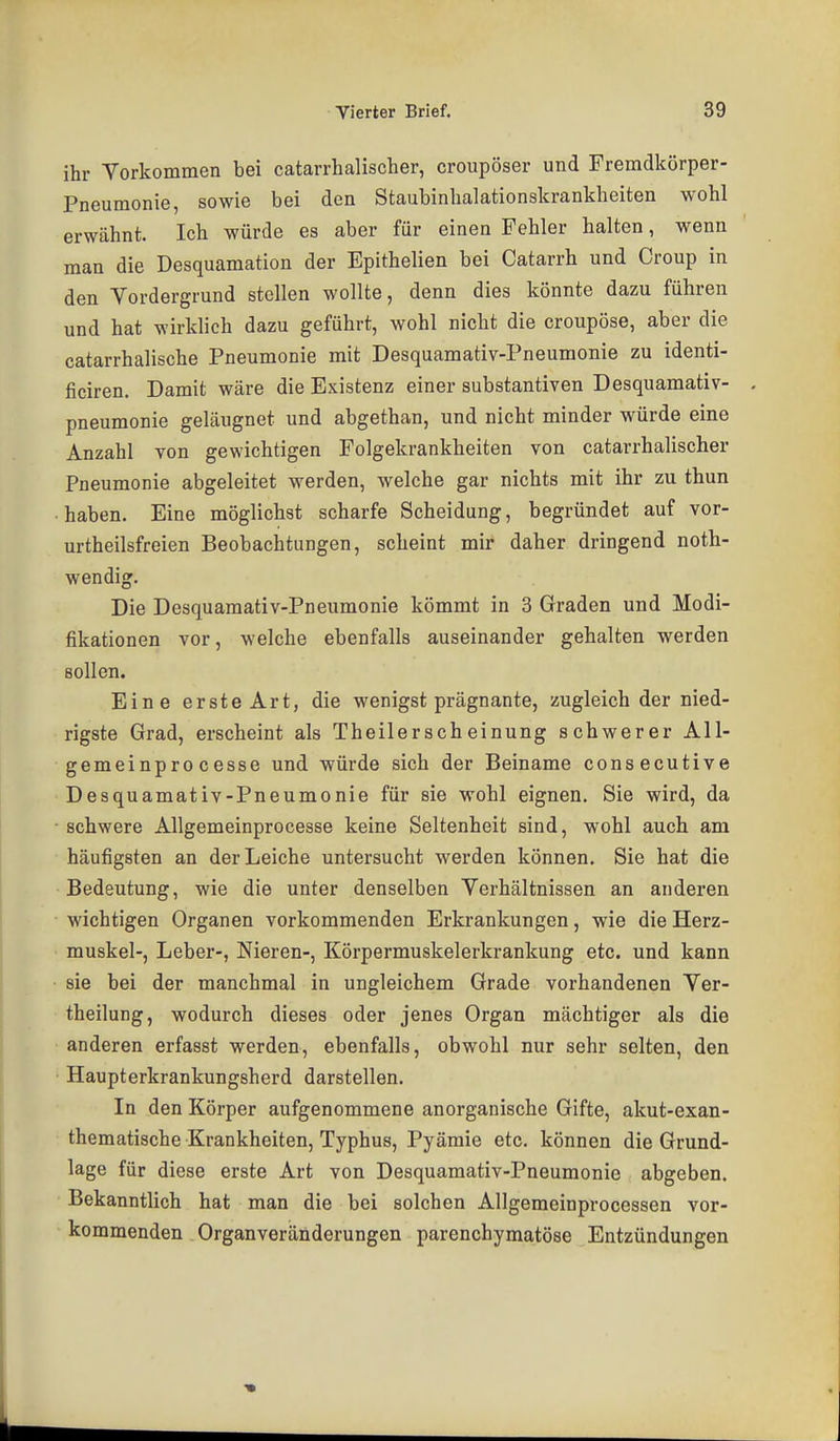 ihr Yorkommen bei catarrhalischer, croupöser und Fremdkörper- Pneumonie, sowie bei den Staubinhalationskrankheiten wohl erwähnt. Ich würde es aber für einen Fehler halten, wenn man die Desquamation der Epithelien bei Catarrh und Croup in den Vordergrund stellen wollte, denn dies könnte dazu führen und hat wirklich dazu geführt, wohl nicht die croupöse, aber die catarrhalische Pneumonie mit Desquamativ-Pneumonie zu identi- ficiren. Damit wäre die Existenz einer Substantiven Desquamativ- pneumonie geläugnet und abgethan, und nicht minder würde eine Anzahl von gewichtigen Folgekrankheiten von catarrhalischer Pneumonie abgeleitet werden, welche gar nichts mit ihr zu thun haben. Eine möglichst scharfe Scheidung, begründet auf vor- urtheilsfreien Beobachtungen, scheint mir daher dringend noth- wendig. Die Desquamativ-Pneumonie kömmt in 3 Graden und Modi- fikationen vor, welche ebenfalls auseinander gehalten werden sollen. Eine erste Art, die wenigst prägnante, zugleich der nied- rigste Grad, erscheint als Theilerscheinung schwerer All- gemeinpro cesse und würde sich der Beiname consecutive Desquamativ-Pneumonie für sie wohl eignen. Sie wird, da schwere Allgemeinprocesse keine Seltenheit sind, wohl auch am häufigsten an der Leiche untersucht werden können. Sie hat die Bedeutung, wie die unter denselben Verhältnissen an anderen wichtigen Organen vorkommenden Erkrankungen, wie die Herz- muskel-, Leber-, Nieren-, Körpermuskelerkrankung etc. und kann sie bei der manchmal in ungleichem Grade vorhandenen Yer- theilung, wodurch dieses oder jenes Organ mächtiger als die anderen erfasst werden, ebenfalls, obwohl nur sehr selten, den Haupterkrankungsherd darstellen. In den Körper aufgenommene anorganische Gifte, akut-exan- thematische Krankheiten, Typhus, Pyämie etc. können die Grund- lage für diese erste Art von Desquamativ-Pneumonie abgeben. Bekanntlich hat man die bei solchen Allgemeinprocessen vor- kommenden Organveränderungen parenchymatöse Entzündungen