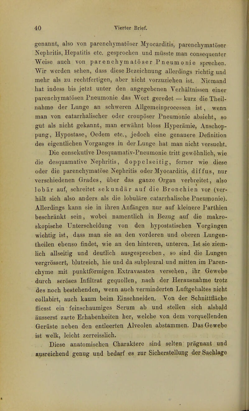genannt, also von parenchymatöser Myocarditis, parenchymatöser Nephritis, Hepatitis etc. gesprochen und müsste man consequenter Weise auch von parenchymatöser Pneumonie sprechen. Wir werden sehen, dass diese Bezeichnung allerdings richtig und mehr als zu rechtfertigen, aber nicht vorzuziehen ist. Niemand hat indess bis jetzt unter den angegebenen Verhältnissen einer parenchymatösen Pneumonie das Wort geredet — kurz die Theil- nahme der Lunge an schweren Allgemeinprocessen ist, wenn man von catarrhalischer oder croupöser Pneumonie absieht, so gut als nicht gekannt, man erwähnt bloss Hyperämie, Anschop- pung, Hypostase, Oedem etc., jedoch eine genauere Definition des eigentlichen Vorganges in der Lunge hat man nicht versucht. Die consckutive Desquamativ-Pneumonie tritt gewöhnlich, wie die desquamative Nephritis, doppelseitig, ferner wie diese oder die parenchymatöse Nephritis oder Myocarditis, diffus, nur verschiedenen Grades, über das ganze Organ verbreitet, also lobär auf, schreitet sekundär auf die Bronchien vor (ver- hält sich also anders als die lobuläre catarrhalische Pneumonie). Allerdings kann sie in ihren Anfängen nur auf kleinere Parthien beschränkt sein, wobei namentlich in Bezug auf die makro- skopische Unterscheidung von den hypostatischen Vorgängen wichtig ist, dass man sie an den vorderen und oberen Lungen- theilen ebenso findet, wie an den hinteren, unteren. Ist sie ziem- lich allseitig und deutlich ausgesprochen, so sind die Lungen vergrössert, blutreich, hie und da subpleural und mitten im Paren- chyme mit punktförmigen Extravasaten versehen, ihr Gewebe durch seröses Infiltrat gequollen, nach der Herausnahme trotz des noch bestehenden, wenn auch verminderten Luftgehaltes nicht collabirt, auch kaum beim Einschneiden. Von der Schnittfläche fliesst ein feinschaumiges Serum ab und stellen sich alsbald äusserst zarte Erhabenheiten her, welche von dem vorquellenden Gerüste neben den entleerten Alveolen abstammen. Das Gewebe ist welk, leicht zerreisslich. Diese anatomischen Charaktere sind selten prägnant und ausreichend genug und bedarf es zur Sicherstellung der Sachlage
