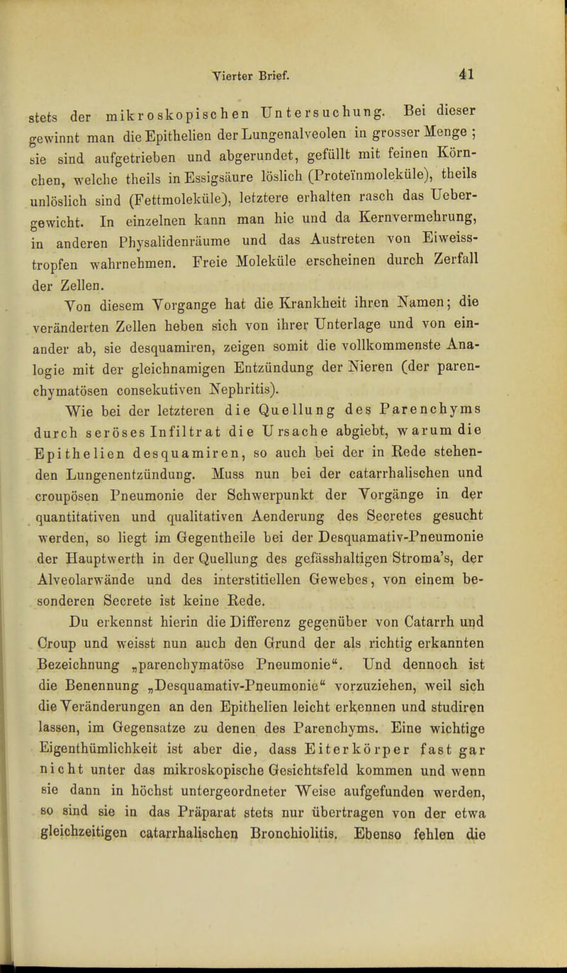 stets der mikroskopischen Untersuchung. Bei dieser gewinnt man die Epithelien der Lungenalveolen in grosser Menge ; sie sind aufgetrieben und abgerundet, gefüllt mit feinen Körn- chen, welche theils in Essigsäure löslich (Proteinmoleküle), theils unlöslich sind (Fettmoleküle), letztere erhalten rasch das Ueber- gewicht. In einzelnen kann man hie und da Kernvermehrung, in anderen Physalidenräume und das Austreten von Eiweiss- tropfen wahrnehmen. Freie Moleküle erscheinen durch Zerfall der Zellen. Yen diesem Vorgänge bat die Krankheit ihren Namen; die veränderten Zellen heben sich von ihrer Unterlage und von ein- ander ab, sie desquamiren, zeigen somit die vollkommenste Ana- logie mit der gleichnamigen Entzündung der Nieren (der paren- chymatösen consekutiven Nephritis). Wie bei der letzteren die Quellung des Parenchyms durch seröses Infiltrat die Ursache abgiebt, warum die Epithelien desquamiren, so auch bei der in Rede stehen- den Lungenentzündung. Muss nun bei der catarrhalischen und croupösen Pneumonie der Schwerpunkt der Yorgänge in der quantitativen und qualitativen Aenderung des Secretes gesucht werden, so liegt im Gegentheile bei der Desquamativ-Pneumonie der Hauptwerth in der Quellung des gefässhaltigen Stroma's, der Alveolarwände und des interstitiellen Gewebes, von einem be- sonderen Secrete ist keine Rede. Du erkennst hierin die Differenz gegenüber von Catarrh upd Croup und weisst nun auch den Grund der als richtig erkannten Bezeichnung „parenchymatöse Pneumonie. Und dennoch ist die Benennung „Desquamativ-Pneumonie vorzuziehen, weil sich die Yeränderungen an den Epithelien leicht erkennen und studiren lassen, im Gegensatze zu denen des Parenchyms. Eine wichtige Eigenthümlichkeit ist aber die, dass Eiterkörper fast gar nicht unter das mikroskopische Gesichtsfeld kommen und wenn sie dann in höchst untergeordneter Weise aufgefunden werden, so sind sie in das Präparat stets nur übertragen von der etwa gleichzeitigen catarrhalischen Bronchiolitis, Ebenso fehlen die