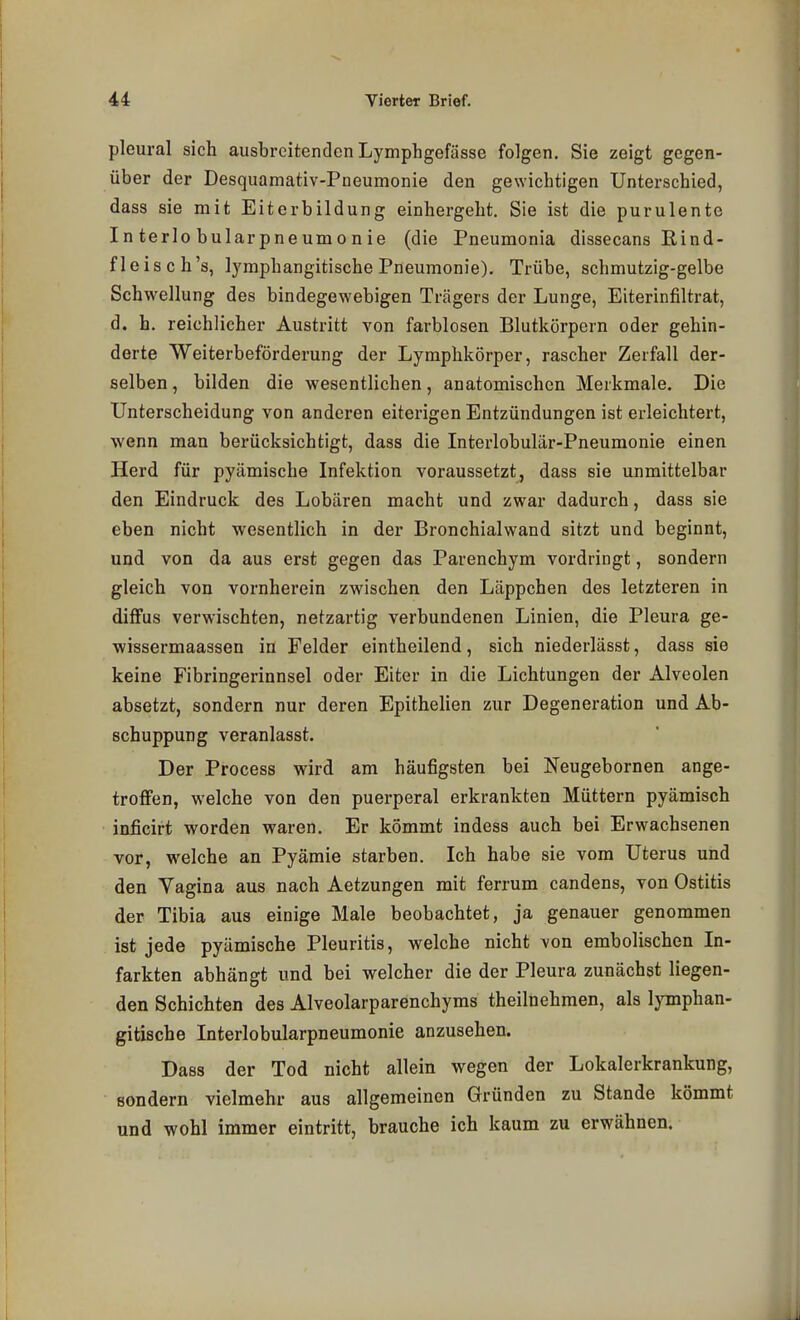 pleural sich ausbreitenden Lymphgefässe folgen. Sie zeigt gegen- über der Desquamativ-Pneumonie den gewichtigen Unterschied, dass sie mit Eiterbildung einhergeht. Sie ist die purulente Interlobularpneumonie (die Pneumonia dissecans Rind- fleisch's, lymphangitische Pneumonie). Trübe, schmutzig-gelbe Schwellung des bindegewebigen Trägers der Lunge, Eiterinfiltrat, d. h. reichlicher Austritt von farblosen Blutkörpern oder gehin- derte Weiterbeförderung der Lymphkörper, rascher Zerfall der- selben , bilden die wesentlichen, anatomischen Merkmale. Die Unterscheidung von anderen eiterigen Entzündungen ist erleichtert, wenn man berücksichtigt, dass die Interlobulär-Pneumonie einen Herd für pyämische Infektion voraussetzt, dass sie unmittelbar den Eindruck des Lobären macht und zwar dadurch, dass sie eben nicht wesentlich in der Bronchialwand sitzt und beginnt, und von da aus erst gegen das Parenchym vordringt, sondern gleich von vornherein zwischen den Läppchen des letzteren in diffus verwischten, netzartig verbundenen Linien, die Pleura ge- wissermaassen in Felder eintheilend, sich niederlässt, dass sie keine Fibringerinnsel oder Eiter in die Lichtungen der Alveolen absetzt, sondern nur deren EpitheUen zur Degeneration und Ab- schuppung veranlasst. Der Process wird am häufigsten bei Neugebornen ange- troffen, welche von den puerperal erkrankten Müttern pyämisch inficirt worden waren. Er kömmt indess auch bei Erwachsenen vor, welche an Pyämie starben. Ich habe sie vom Uterus und den Vagina aus nach Aetzungen mit ferrum candens, von Ostitis der Tibia aus einige Male beobachtet, ja genauer genommen ist jede pyämische Pleuritis, welche nicht von embolischen In- farkten abhängt und bei welcher die der Pleura zunächst liegen- den Schichten des Alveolarparenchyms theilnehmen, als Ijonphan- gitische Interlobularpneumonie anzusehen. Dass der Tod nicht allein wegen der Lokalerkrankung, sondern vielmehr aus allgemeinen Gründen zu Stande kömmt und wohl immer eintritt, brauche ich kaum zu erwähnen.
