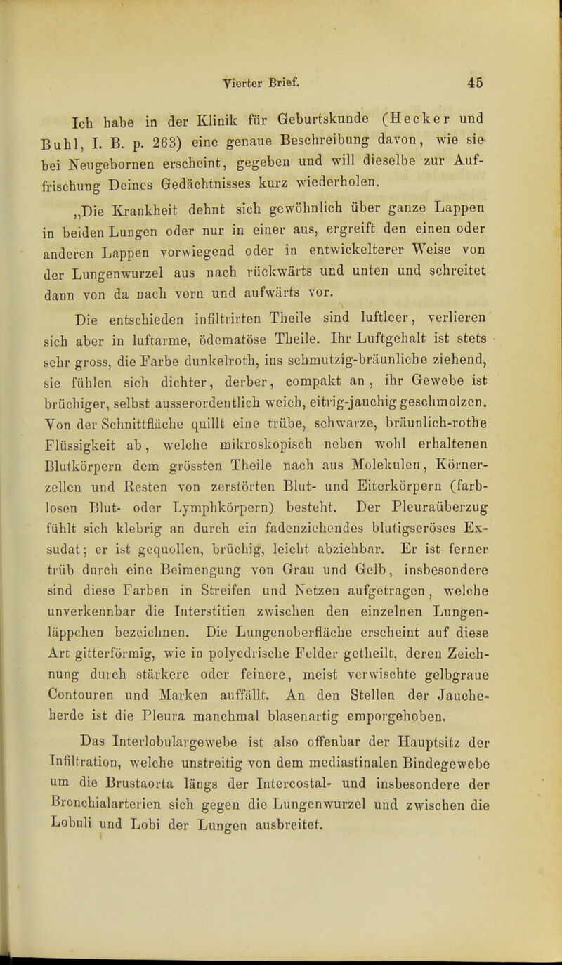 Ich habe in der Klinik für Geburtskunde (Hecker und Buhl, 1. B. p. 263) eine genaue Beschreibung davon, wie sie bei Neugebornen erscheint, gegeben und will dieselbe zur Auf- frischung Deines Gedächtnisses kurz wiederholen. „Die Krankheit dehnt sich gewöhnlich über ganze Lappen in beiden Lungen oder nur in einer aus, ergreift den einen oder anderen Lappen vorwiegend oder in entwickelterer Weise von der Lungenwurzel aus nach rückwärts und unten und schreitet dann von da nach vorn und aufwärts vor. Die entschieden infiltiirten Theile sind luftleer, verlieren sich aber in luftarme, ödcmatöse Theile. Ihr Luftgehalt ist stets sehr gross, die Farbe dunkelroth, ins schmutzig-bräunliche ziehend, sie fühlen sich dichter, derber, compakt an , ihr Gewebe ist brüchiger, selbst ausserordentlich weich, eitrig-jauchig geschmolzen. Von der Schnittfläche quillt eine trübe, schwarze, bräunlich-rothe Flüssigkeit ab, welche mikroskopisch neben wohl erhaltenen Blutkörpern dem grössten Theile nach aus Molekülen, Körner- zellcn und Resten von zerstörten Blut- und Eiterkörpern (farb- losen Blut- oder Lymphkörpern) besteht. Der Pleuraüberzug fühlt sich klebrig an durch ein fadenziehendes bluligseröscs Ex- sudat ; er ist gequollen, brüchig, leicht abziehbar. Er ist ferner trüb durch eine Beimengung von Grau und Gelb, insbesondere sind diese Farben in Streifen und Netzen aufgetragen, welche unverkennbar die Interstitien zwischen den einzelnen Lungen- läppchen bezeichnen. Die Lungen Oberfläche erscheint auf diese Art gitterförmig, wie in polyedrische Felder getheilt, deren Zeich- nung durch stärkere oder feinere, meist verwischte gelbgraue Contouren und Marken auffällt. An den Stellen der Jauche- herde ist die Pleura manchmal blasenartig emporgehoben. Das Interlobulargewebe ist also off'enbar der Hauptsitz der Infiltration, welche unstreitig von dem mediastinalen Bindegewebe um die Brustaorta längs der Intercostal- und insbesondere der Bronchialarterien sich gegen die Lungenwurzel und zwischen die Lobuli und Lobi der Lungen ausbreitet.