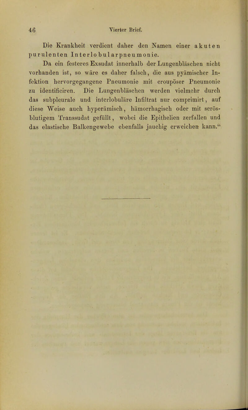 Die Krankheit verdient daher den Namen einer akuten purulenten Interlobularpneumonie. Da ein festeres Exsudat innerhalb der Lungenbläschen nicht vorhanden ist, so wäre es daher falsch, die aus pyämischer In- fektion hervorgegangene Pneumonie mit croupöser Pneumonie zu identificiren. Die Lungenbläschen werden vielmehr durch das subpleurale und interlobuläre Infiltrat nur comprimirt, auf diese Weise auch hyperämisch, hämorrhagisch oder mit serös- blutigem Transsudat gefüllt, wobei die Epithelien zerfallen und das elastische Balkengewebe ebenfalls jauchig erweichen kann.