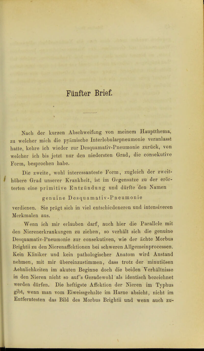 Fünfter Brief. Nach der kurzen Abschweifung von meinem Hauptthema, zu welcher mich die pyämische Interlobularpneumonie veranlasst hatte, kehre ich wieder zur Desquamativ-Pueumonie zurück, von welcher ich bis jetzt nur den niedersten Grad, die consekutive Form, besprochen habe. Die zweite, wohl interessanteste Form, zugleich der zweit- höhere Grad unserer Krankheit, ist im Gegensatze zu der erör- terten eine primitive Entzündung und dürfte den Namen genuine Desquamativ-Pneumonie verdienen. Sie prägt sich in viel entschiedeneren und intensiveren Merkmalen aus. Wenn ich mir erlauben darf, auch hier die Parallele mit den Nierenerkrankungen zu ziehen, so verhält sich die genuine Desquamativ-Pneumonie zur consekutiven, wie der ächte Morbus Brightii zu den Nierenaffektionen bei schweren Allgemeinprocessen. Kein Kliniker und kein pathologischer Anatom wird Anstand nehmen, mit mir übereinzustimmen, dass trotz der minutiösen Aehnlichkeiten im akuten Beginne doch die beiden Yerhältnisse in den Nieren nicht so auf's Geradewohl als identisch bezeichnet werden dürfen. Die heftigste AlFektion der Nieren im Typhus gibt, wenn man vom Eiweissgehalte im Harne absieht, nicht im Entferntesten das Bild des Morbus Brightii und wenn auch zu-