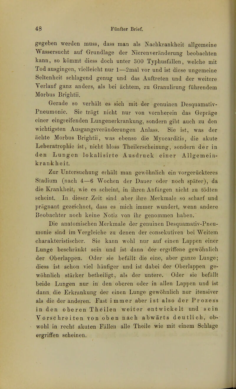 gegeben werden rauss, dass man als Nachkrankheit allgemeine Wassersucht auf Grundlage der Nierenverilnderung beobachten kann, so kömmt diess doch unter 300 Typhusfallen, welche mit Tod ausgingen, vielleicht nur 1—2mal vor und ist diese ungemeine Seltenheit schlagend genug und das Auftreten und der weitere Verlauf ganz anders, als bei achtem, zu Granulirung führendem Morbus Brightii. Gerade so verhält es sich mit der genuinen Desquamativ- Pneumonie, Sie trügt nicht nur von vornherein das Gepräge einer eingreifenden Lungenerkrankung, sondern gibt auch zu den wichtigsten Ausgangsveränderungen Anlass. Sie ist, was der ächte Morbus Brightii, was ebenso die Myocarditis, die akute Leberatrophie ist, nicht bloss Theilerscheinung, sondern der in den Lungen lokalisirte Ausdruck einer Allgemein- krankheit. Zur Untersuchung erhält man gewöhnlich ein vorgerückteres Stadium (nach 4—6 Wochen der Dauer oder noch später), da die Krankheit, wie es scheint, in ihren Anfängen nicht zu tödten scheint. In dieser Zeit sind aber ihre Merkmale so scharf und prägnant gezeichnet, dass es mich immer wundert, wenn andere Beobachter noch keine Notiz von ihr genommen haben. Die anatomischen Merkmale der genuinen Desquamativ-Pneu- monie sind im Vergleiche zu denen der consekutiven bei Weitem charakteristischer. Sie kann wohl nur auf einen Lappen einer Lunge beschränkt sein und ist dann der ergriffene gewöhnlich der Oberlappen. Oder sie befällt die eine, aber ganze Lunge; diess ist schon viel häufiger und ist dabei der Oberlappen ge- wöhnlich stärker betheiligt, als der untere. Oder sie befällt beide Lungen nur in den oberen oder in allen Lappen und ist dann, die Erkrankung der einen Lunge gewöhnlich nur itensiver als die der anderen. Fast immer aber ist also der Prozess in den oberen Theilen weiter entwickelt und sein Vorschreiten von oben nach abwärts deutlich, ob- wohl in recht akuten Fällen alle Theile wie mit einem Schlage ergriffen scheinen.