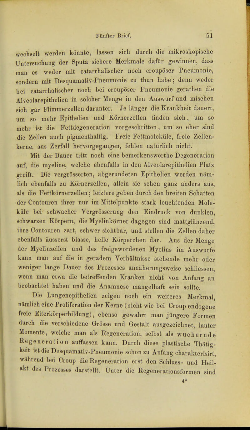 wechselt werden könnte, lassen sich durch die mikroskopische Untersuchung der Sputa sichere Merkmale dafür gewinnen, dass man es weder mit catarrhalischer noch croupöser Pneumonie, sondern mit Desquaraativ-Pneumonie zu thun habe; denn weder bei catarrhalischer noch bei croupöser Pneumonie gerathen die Alveolarepithelien in solcher Menge in den Auswurf und mischen sich gar Flimmerzellen darunter. Je länger die Krankheit dauert, um so mehr Epithelien und Körnerzellen finden sich, um so mehr ist die Fettdegeneration vorgeschritten , um so eher sind die Zellen auch pigmenthaltig. Freie Fettmoleküle, freie Zellen- kerne, aus Zerfall hervorgegangen, fehlen natürlich nicht. Mit der Dauer tritt noch eine bemerkenswerthe Degeneration auf, die myeline, welche ebenfalls in den Alveolarepithelien Platz greift. Die vergrösserten, abgerundeten Epithelien werden näm- lich ebenfalls zu Körnerzellen, allein sie sehen ganz anders aus, als die Fettkörnerzellen; letztere geben durch den breiten Schatten der Contouren ihrer nur im Mittelpunkte stark leuchtenden Mole- küle bei schwacher Vergrösserung den Eindruck von dunklen, schwarzen Körpern, die Myelinkörner dagegen sind mattglänzend, ihre Contouren zart, schwer sichtbar, und stellen die Zellen daher ebenfalls äusserst blasse, helle Körperchen dar. Aus der Menge der Myelinzellen und des freigewordenen Myelins im Auswurfe kann man auf die in geradem Verhältnisse stehende mehr oder weniger lange Dauer des Prozesses annäherungsweise schliessen, wenn man etwa die betreffenden Kranken nicht von Anfang an beobachtet haben und die Anamnese mangelhaft sein sollte. Die Lungenepithelien zeigen noch ein weiteres Merkmal, nämlich eine Proliferation der Kerne (nicht wie bei Croup endogene freie Eiterkörperbildung), ebenso gewahrt man jüngere Formen durch die verschiedene Grösse und Gestalt ausgezeichnet, lauter Momente, welche man als Regeneration, selbst als wuchernde Regeneration auffassen kann. Durch diese plastische Thätig- keit ist die Desquamativ-Pneumonie schon zu Anfang charakterisirt, während bei Croup die Regeneration erst den Schluss- und Heil- akt des Prozesses darstellt. Unter die Regenerationsformen sind