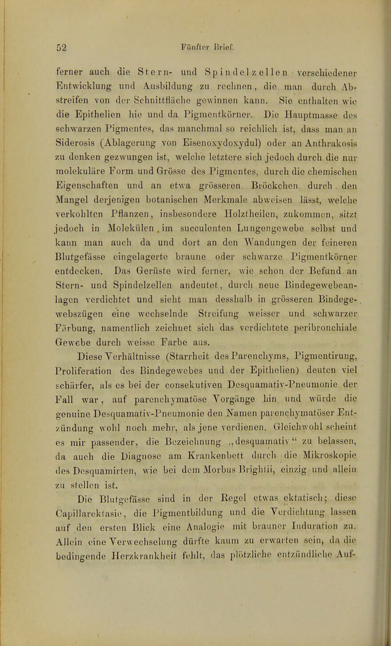ferner auch die Stern- und Sp i n d el z el le n verschiedener Entwicklung und A^usbildung zu rechnen, die man durch Ab- streifen von der Schnitttiäche gewinnen kann. Sie cntlialten wie die Epithelien liie und da Pigmentkörnei-. Die Hauptmasse des schwarzen Pigmentes, das manchmal so reichlich ist, dass man an Siderosis (Ablagerung von Eisenoxydoxydul) odei- an Anthrakosis zu denken gezwungen ist, welche letztere sich jedoch durch die nur molekulare Form und Grösse des Pigmentes, durch die chemischen Eigenschaften und an etwa grösseren Bröckchen durch den Mangel derjenigen botanischen Merkmale abweisen lässt, welche verkohlten Pflanzen, insbesondere Plolztheilen, zukommen, sitzt jedoch in Molekülen . im succulenten Lungengewebe selbst und kann man auch da und dort an den Wandungen der feineren Blutgefässe eingelagerte braune oder schwarze Piginentkörner entdecken. Das Gerüste wird ferner, wie schon der Befund an Stern- und Spindelzellen andeutet, durch neue Bindegewebean- lagen verdichtet und sieht man desshalb in grösseren Bindege- webszügen eine wechselnde Streifung weisser und schwarzer Fiirbung, namentlich zeichnet sich das verdichtete peribronchiale Gewebe durch weisse Farbe aus. Diese Verhältnisse (Starrheit des Parenchyms, Pigmentirung, Proliferation des Bindegewebes und der Epithelien) deuten viel schärfer, als es bei der consekutiven Desquamativ-Pneumonie der Fall war, auf parenchymatöse Vorgänge hin und würde die genuine Desquamativ-Pneumonie den Namen parenchymatöser Ent- zündung wohl noch mehr, als jene verdienen. Gleichwohl scheint es mir passender, die Bezeichnung .,desquamativ  zu belassen, da auch die Diagnose am Krankenbett durch die Mikroskopie des Desquamirten, wie bei dem Morbus lirighlii, einzig und allein zu stellen ist. Die Blutgefässe sind in der Regel etwas ektatisch; diese Capillarektasie, die l^igmentbildung und die Verdichtung lassen auf den ersten Blick eine Analogie mit brauner Induration zu. Allein eine Verwechselung dürfte kaum zu erwarten sein, da die bedingende Herzlu-ankiieit fehlt, das plötzliche entzündliche Auf-