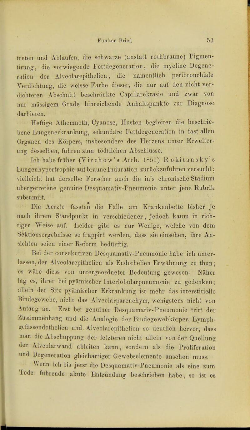(i-eteu und Ablaufen, die schwarze (anstatt rothbraune) Pigmen- tirung, die vorwiegende Fettdegeneration, die myeline Degene- ration der Alvcolarepithelien, die namentlich peribronchiale Verdichtung, die weisse Farbe dieser, die nur auf den nicht ver- dichteten Abschnitt beschränkte Capillarektasie und zwar von nur massigem Grade hinreichende Anhaltspunkte zur Diagnose darbieten. Heftige Athemnoth, Cyanose, Husten begleiten die beschrie- bene Lungenerkrankung, sekundäre Fettdegeneration in fast allen Organen des Körpers, insbesondere des Herzens unter Erweiter- ung desselben, führen zum tödtlichen Abschlüsse. Ich habe früher (Virchow's Arch. 1850) Rokitansky's Lungenhypertrophie auf braune Induration zurückzuführen versucht; vielleicht hat derselbe Forscher auch die in's chronische Stadium übergetretene genuine Desquamativ-Pneumonie unter jene Rubrik subsumirt. Die Aerzte fassten die Fälle am Krankenbette bisher je nach ihrem Standpunkt in verschiedener, jedoch kaum in rich- tiger Weise auf. Leider gibt es nur AVenige, welche von dem Sektionsergebnisse so frappirt werden, dass sie einsehen, ihre An- sichten seien einer Reform bedürftig. Bei der consckutiven Desquamativ-Pneumonie habe ich unter- lassen, der Alvcolarepithelien als Endothelien Erwähnung zu thun; CS wäre diess von untergeordneter Bedeutung gewesen. Näher lag es, ihrer bei pyämischer Interlobularpneumonie zu gedenken; allein der Sitz pyämischer Erkrankung ist mehr das interstitielle Bindegewebe, nicht das Alveolarparcnchym, wenigstens nicht von Anfang an. Erst bei genuiner Desquamativ-Pneumonie tritt der Zusammenhang und die Analogie der Biiidegewebkörper, Lymph- gcfässendothelien und Alvcolarepithelien so deutlich hervor, dass man die Abschuppung der letzteren nicht allein von der Quellung der Alveolarwand ableiten kann, sondern als die Proliferation und Degeneration gleichartiger Gewebselemente ansehen muss. Wenn ich bis jetzt die Desquamativ-Pneumonie als eine zum Tode führende akute Entzündung beschrieben habe, so ist es