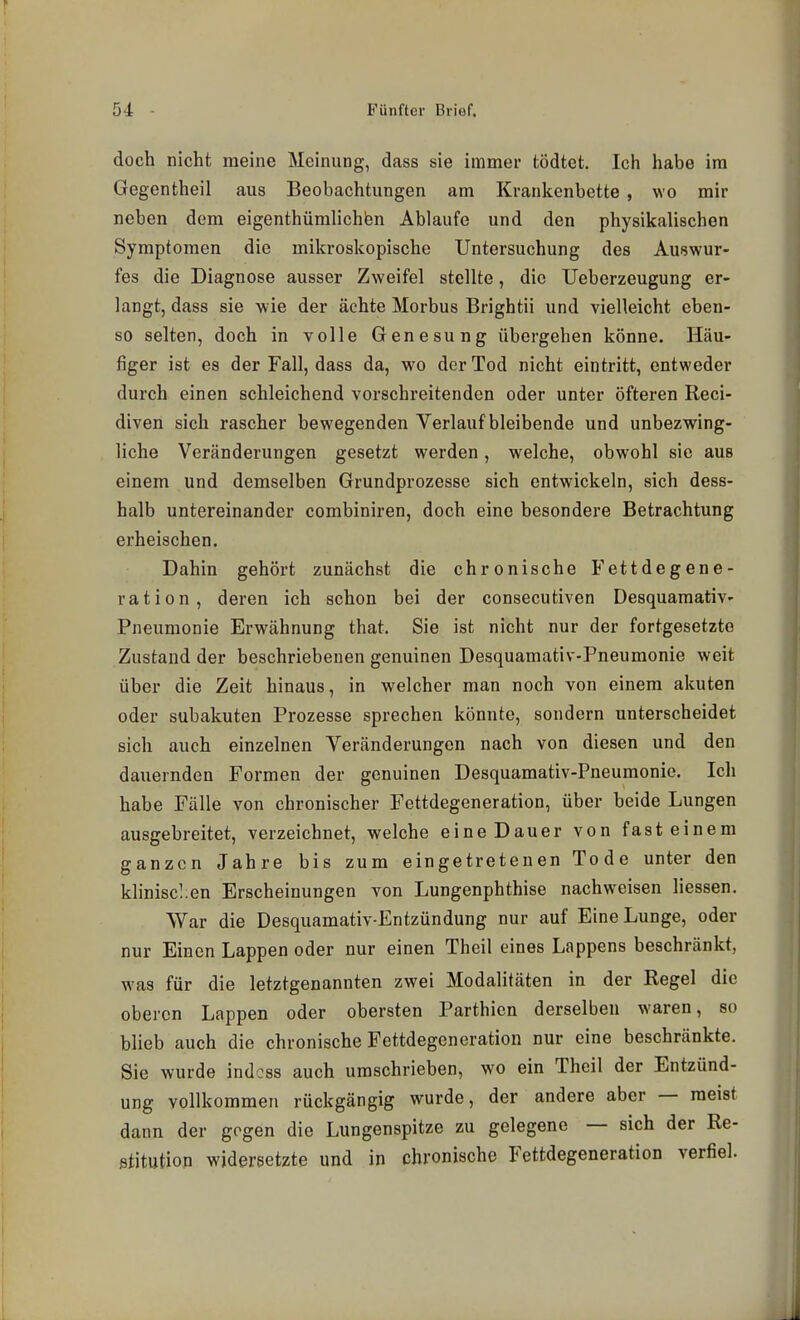 doch nicht meine Meinung, dass sie immer fcödtet. Ich habe im Gegentheil aus Beobachtungen am Krankenbette , wo mir neben dem eigenthümlichbn Ablaufe und den physikalischen Symptomen die mikroskopische Untersuchung des Auswur- fes die Diagnose ausser Zweifel stellte, die Ueberzeugung er- langt, dass sie wie der ächte Morbus Brightii und vielleicht eben- so selten, doch in volle Genesung übergehen könne. Häu- figer ist es der Fall, dass da, wo der Tod nicht eintritt, entweder durch einen schleichend vorschreitenden oder unter öfteren Reci- diven sich rascher bewegenden Verlaufbleibende und unbezwing- liche Veränderungen gesetzt werden, welche, obwohl sie aus einem und demselben Grundprozesse sich entwickeln, sich dess- halb untereinander combiniren, doch eine besondere Betrachtung erheischen. Dahin gehört zunächst die chronische Fettdegene- ration, deren ich schon bei der consecutiven Desquamativ- Pneumonie Erwähnung that. Sie ist nicht nur der fortgesetzte Zustand der beschriebenen genuinen Desquamativ-Pneumonie weit über die Zeit hinaus, in welcher man noch von einem akuten oder subakuten Prozesse sprechen könnte, sondern unterscheidet sich auch einzelnen Veränderungen nach von diesen und den dauernden Formen der genuinen Desquamativ-Pneumonie. Ich habe Fälle von chronischer Fettdegeneration, über beide Lungen ausgebreitet, verzeichnet, welche eine Dauer von fast einem ganzen Jahre bis zum eingetretenen Tode unter den klinischen Erscheinungen von Lungenphthise nachweisen Hessen. War die Desquamativ-Entzündung nur auf Eine Lunge, oder nur Einen Lappen oder nur einen Theil eines Lappens beschränkt, was für die letztgenannten zwei Modalitäten in der Regel die oberen Lappen oder obersten Parthicn derselben waren, so blieb auch die chronische Fettdegeneration nur eine beschränkte. Sie wurde indcss auch umschrieben, wo ein Theil der Entzünd- ung vollkommen rückgängig wurde, der andere aber — raeist dann der gegen die Lungenspitze zu gelegene — sich der Re- etitution widersetzte und in chronische Fettdegeneration verfiel.
