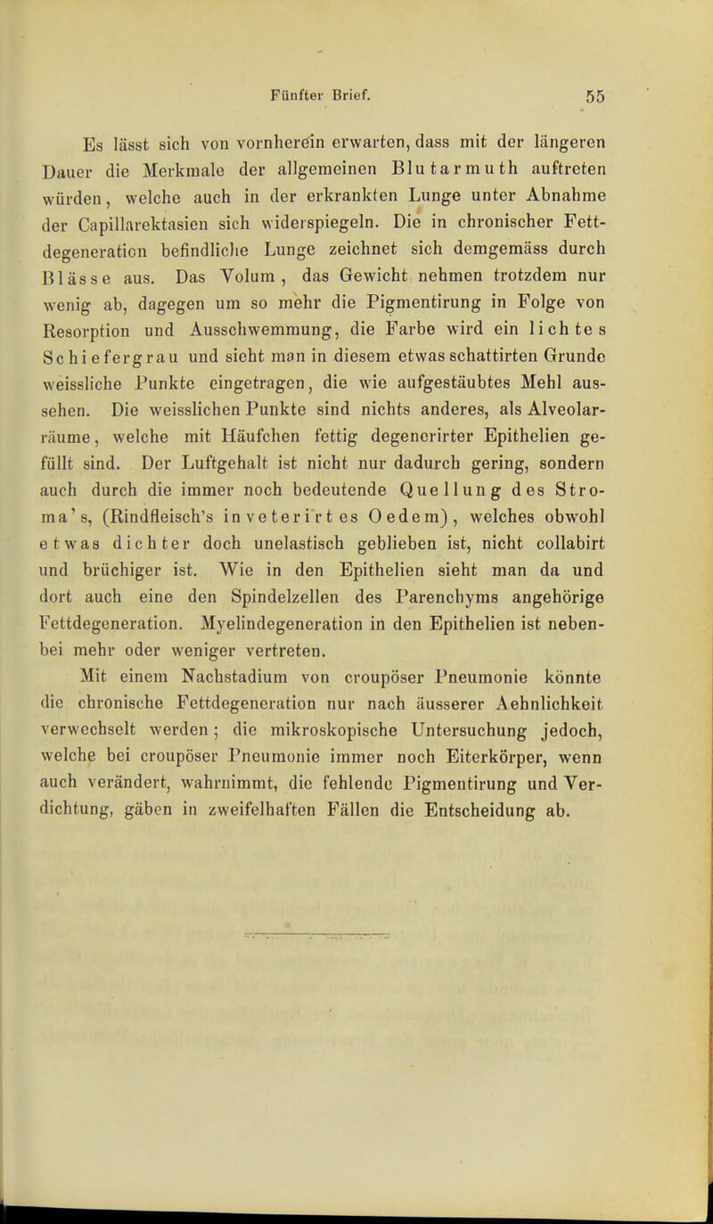 Es lässfc sich von vornherein erwarten, dass mit der längeren Dauer die Merkmale der allgemeinen Blutarmuth auftreten würden, welche auch in der erkrankten Lunge unter Abnahme der Capillarektasicn sich widerspiegeln. Die in chronischer Fett- degeneration befindliche Lunge zeichnet sich deragemäss durch Blässe aus. Das Volum, das Gewicht nehmen trotzdem nur wenig ab, dagegen um so mehr die Pigmentirung in Folge von Resorption und Ausschwemmung, die Farbe wird ein lichtes Schiefergrau und sieht man in diesem etwasschattirten Grunde weissliche Punkte eingetragen, die wie aufgestäubtes Mehl aus- sehen. Die weisslichen Punkte sind nichts anderes, als Alveolar- räume, welche mit Häufchen fettig degenerirter Epithelien ge- füllt sind. Der Luftgehalt ist nicht nur dadurch gering, sondern auch durch die immer noch bedeutende Quellung des Stro- ma's, (Rindfleisch's inveterirtes Oedem), welches obwohl etwas dichter doch unelastisch geblieben ist, nicht collabirt und brüchiger ist. Wie in den Epithelien sieht man da und dort auch eine den Spindelzellen des Parenchyms angehörige Fettdegeneration. Myelindegeneration in den Epithelien ist neben- bei mehr oder weniger vertreten. Mit einem Nachstadium von croupöser Pneumonie könnte die chronische Fettdegeneration nur nach äusserer Aehnlichkeit verwechselt werden; die mikroskopische Untersuchung jedoch, welche bei croupöser Pneumonie immer noch Eiterkörper, wenn auch verändert, wahrnimmt, die fehlende Pigmentirung und Ver- dichtung, gäben in zweifelhaften Fällen die Entscheidung ab.