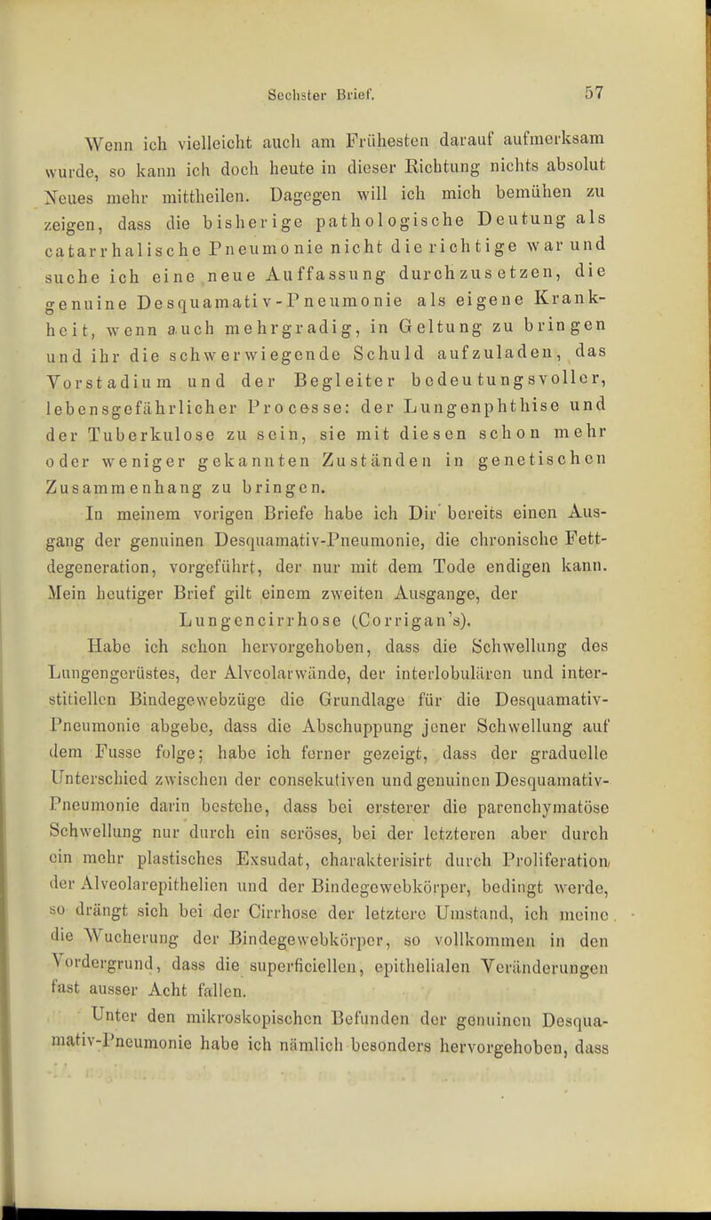 Wenn ich vielleicht auch am Frühesten darauf aufmerksam wurde, so kann ich doch heute in dieser Richtung nichts absolut Xeues mehr mittheilen. Dagegen will ich mich bemühen zu zeigen, dass die bisherige pathologische Deutung als catarrhaiische Pneumonie nicht die richtige war und sucheich eine neue Auffassung durchzusetzen, die genuine Desquamativ-Pneumonie als eigene Krank- heit, wenn auch mehrgradig, in Geltung zu bringen und ihr die schwerwiegende Schuld aufzuladen, das Vorstadium und der Begleiter bedeutungsvoller, lebensgefährlicher Processe: der Lungenphthise und der Tuberkulose zu sein, sie mit diesen schon mehr oder weniger gekannten Zuständen in genetischen Zusammenhang zu bringen. In meinem vorigen Briefe habe ich Dir bereits einen Aus- gang der genuinen Desquamativ-Pneumonie, die chronische Fett- degeneration, vorgeführt, der nur mit dem Tode endigen kann. Mein heutiger Brief gilt einem zweiten Ausgange, der Lungencirrhose (Corrigan's). Habe ich schon hervorgehoben, dass die Schwellung des Lungengerüstes, der Alveolarwände, der interlobulären und inter- stitiellen Bindegewebzüge die Grundlage für die Desquamativ- Pneumonie abgebe, dass die Abschuppung jener Schwellung auf dem Fusse folge; habe ich ferner gezeigt, dass der graduelle Unterschied zwischen der consekutiven und genuinen Desquamativ- Pneumonie darin bestehe, dass bei ersterer die parenchymatöse Schwellung nur durch ein seröses, bei der letzteren aber durch ein mehr plastisches Exsudat, charakterisirt durch Proliferation, der Alveolarepithelicn und der Bindegewobkörper, bedingt werde, so drängt sich bei der Cirrhose der letztere Umstand, ich meine die Wucherung der Bindegewebkörper, so vollkommeji in den Vordergrund, dass die superficiellen, epithelialen Veränderungen fast ausser Acht fallen. Unter den mikroskopischen Befunden der genuinen Desqua- mativ-Pneumonie habe ich nämlich besonders hervorgehoben, dass