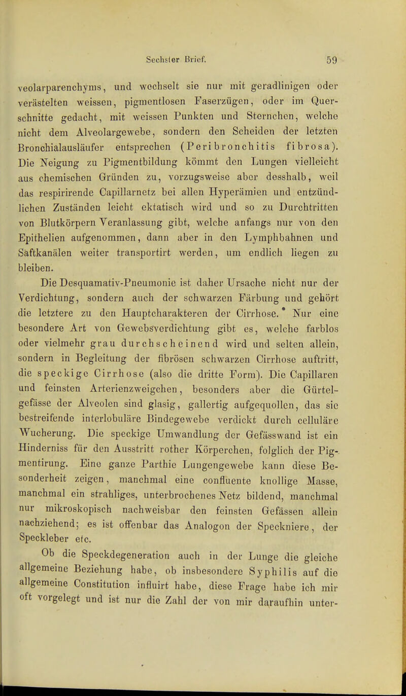 veolarparenchyms, und wechselt sie nur mit geradlinigen oder verästelten weissen, pigmentlosen Faserzügen, oder im Quer- schnitte gedacht, mit weissen Punkten und Stornchen, welche nicht dem Alveolargewebe, sondern den Scheiden der letzten Bronchialausläufer entsprechen (Peribronchitis fibrosa). Die Neigung zu Pigmentbildung kömmt den Lungen vielleicht aus chemischen Gründen zu, vorzugsweise aber desshalb, weil das respirirende Capillarnetz bei allen Hyperämien und entzünd- lichen Zuständen leicht ektatisch wird und so zu Durchtritten von Blutkörpern Veranlassung gibt, welche anftings nur von den Epithelien aufgenommen, dann aber in den Lymphbahnen und Säftkanälen weiter transportirt werden, um endlich liegen zu bleiben. Die Desquamativ-Pneumonie ist daher Ursache nicht nur der Verdichtung, sondern auch der schwarzen Färbung und gehört die letztere zu den Hauptcharakteren der Cirrhose, * Nur eine besondere Art von Gewebsvcrdichtung gibt es, welche farblos oder vielmehr grau durchscheinend wird und selten allein, sondern in Begleitung der fibrösen schwarzen Cirrhose auftritt, die speckige Cirrhose (also die dritte Form). Die Capillaren und feinsten Arterienzweigchen, besonders aber die Gürtel- gefässe der Alveolen sind glasig, gallertig aufgequollen, das sie bestreifende interlobuläre Bindegewebe verdickt durch celluläre Wucherung. Die speckige Umwandlung der Gefässwand ist ein Hinderniss für den Ausstritt rother Körperchen, folglich der Pig- mentirung. Eine ganze Parthie Lungengewebe kann diese Be- sonderheit zeigen, manchmal eine confluente knollige Masse, manchmal ein strahliges, unterbrochenes Netz bildend, manchmal nur mikroskopisch nachweisbar den feinsten Gefässen allein nachziehend; es ist offenbar das Analogen der Speckniere, der Speckleber e(c. Ob die Speckdegeneration auch in der Lunge die gleiche allgemeine Beziehung habe, ob insbesondere Syphilis auf die allgemeine Constitution influirt habe, diese Frage habe ich mir oft vorgelegt und ist nur die Zahl der von mir daraufhin unter-