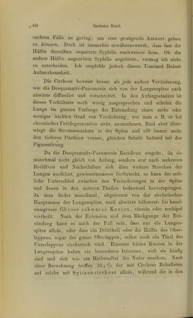 suchten Fälle zu. gering, um eine genügende Antwort geben zu können. Doch ist immerhin erwähnenswerth, dass fast die Hälfte derselben acquirirte Syphilis nachweisen hess. Ob die andere Hälfte angeerbter Syphilis angehörte, vermag ich nicht, zu entscheiden. Ich empfehle jedoch diesen Umstand Deiner Aufmerksamkeit. Die Cirrhose beweist besser als jede andere Veränderung, wie die Desquamativ-Pneumonie sich von der Lungenspitze nach abwärts diffundirt und vorschreitet. In den Anfangsstadien ist dieses Verhältniss noch wenig ausgesprochen und scheint die Lunge im ganzen Umfange der Entzündung einen mehr oder weniger leichten Grad von Verdichtung, wie man z. B. es bei chronischer Fettdegeneration sieht, anzunehmen. Bald aber über- wiegt die Stromazunahnie in der Spitze und eilt immer ' mehr den tieferen Parthicn voraus, gleichen Schritt haltend mit der Pigmentirung. Da die Desquamativ-Pneumonie Eecidiven eingeht, da sie manchmal nicht gleich von Anfang, sondern erst nach mehreren Recidiven und Nachschüben sich über weitere Strecken der Lungen ausdehnt, gewissermaassen fortkriecht, so kann der zeit- liche Unterschied zwischen den Veränderungen in der Spitze und denen in den unteren Theilen bedeutend hervorspringen. Ja man findet manchmal, abgetrennt von der cirrhotischen Hauptmasse der Lungenspitze, nach abwärts hühnerei- bis hasel- nussgrosse fibröse schwarze Knoten, einzeln oder multipel vertheilt. Nach der Extension und dem Rückgange der Ent- zündung kann es auch der Fall sein, dass nur die Lungen- spitze allein, oder dass ein Dritttheil oder die Hälfte des Ober- lappens, sogar der ganze Obcrlappen, selbst noch ein Theil des Unterlappcns cirrhotisch wird. Einsame kleine Knoten in der Lungenspitze haben ein besonderes Interesse, weil sie häufig sind und sich wie ein Heilresultat der Natur ansehen. Nach einer Berechnung treffen 30,4^/0 cler mit Cirrhose Behafteten auf solche mit Spitzencirrhose allein, während die in den