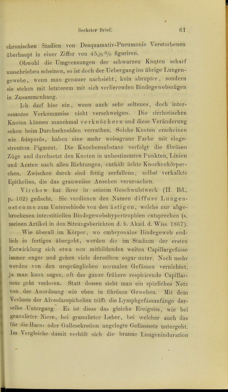 chronischen Stadien von Desquamativ-Pneuraonie Verstorbenen überhaupt in einer Ziffer von 45,050/0 figuriren. Obwohl die Umgrenzungen der schwarzen Knoten scharf umschrieben scheinen, so ist doch der Uebergangins übrige Lungen- gewebe, wenn man genauer nachsieht, kein abrupter, sondern sie stehen mit letzterem mit sich verlierenden Bindegewebszügen in Zusammenhang. Ich darf hier ein, wenn auch sehr seltenes, doch inter- essantes Vorkommniss nicht verschweigen. Die cirrliotischen Knolen können manchmal verknöchern und diese Veränderung schon beim Durchschneiden verrathen. Solche Knoten erscheinen wie feinporös, haben eine mehr weissgraue Farbe mit einge- streutem Pigment. Die Knochensubstanz verfolgt die fibrösen Züge und durchsetzt den Knoten in unbestimmten Punkten, Linien und Aesten nach allen Richtungen, enthält ächte Knochcnkörper- chen. Zwischen durch sind fettig zerfallene, selbst verkalkte Epithclien, die das grauweisse Ansehen verursachen. Virchow hat ihrer in seinem Geschwulstwerk (IL Bd., p. 102) gedacht. Sie verdienen den Namen diffuse Lungen- 0 st e0 m c zum Unterschiede von den ästigen, welche nur abge- brochenen interstitiellen Bindogewebshyportrophien entsprechen (s. meinen Artikel in den Sitzungsberichten d. b. Akad. d. Wiss. 1867). Wie überall im Körper, wo embryonales Bindegeweb end- lich in fertiges übergeht, werden die im Stadium der ersten Entwicklung sich etwa neu mitbildenden weiten Capillargefässc immer enger und gehen viele derselben sogar unter. Noch mehr werden von den ursprünglichen normalen Gefässen vernichtet, ja man kann sagen, oft das ganze frühere respirirende Capillar- netz geht verloren. Statt dessen sieht man ein spärliches Netz von , der Anordnung wie eben in fibrösen Geweben. Mit dem Verluste der Alveolarepilhellen trifft die Lymphgefässanfänge der- .selbe Untergang. Es ist diess das gleiche Ereigniss, wie bei granulirtcr Niere, bei granulirter Leber, bei welcher auch das für dielLarn- oder Gallesekretion angelegte Gefässnetz untergeht. Im Vergleiche damit vorhält sich die braune Lungeninduration