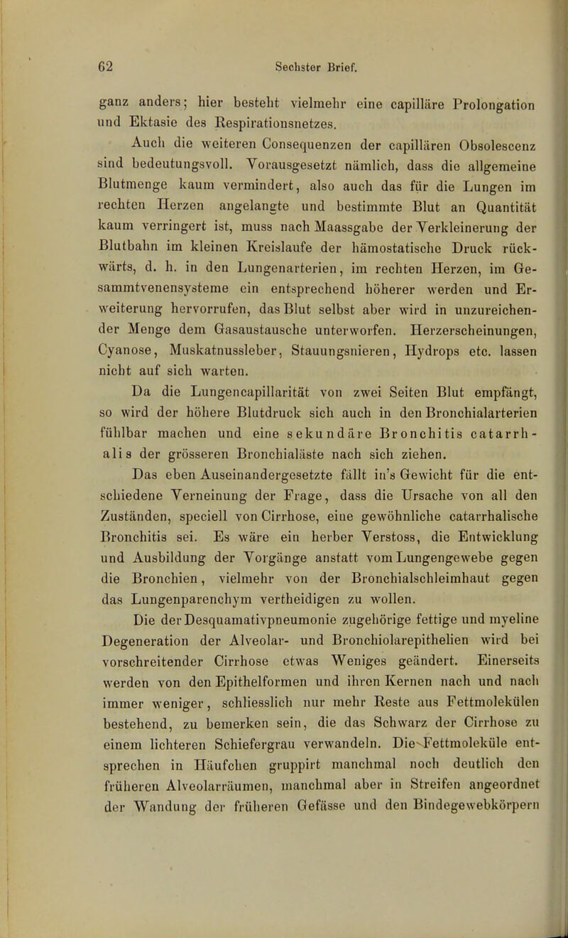 ganz anders; hier besteht vielmehr eine capilläre Prolongation und Ektasie des Respirationsnetzes. Auch die weiteren Consequenzen der capilliiren Obsolescenz sind bedeutungsvoll. Vorausgesetzt nämlich, dass die allgemeine Blutmenge kaum vermindert, also auch das für die Lungen im rechten Herzen angelangte und bestimmte Blut an Quantität kaum verringert ist, muss nach Maassgabe der Verkleinerung der Blutbahn im kleinen Kreislaufe der hämostatische Druck rück- wärts, d. h. in den Lungenarterien, im rechten Herzen, im Ge- sammtvenensysteme ein entsprechend höherer werden und Er- weiterung hervorrufen, das Blut selbst aber wird in unzureichen- der Menge dem Gasaustausche unterworfen. Herzerscheinungen, Cyanose, Muskatnussleber, Stauungsnieren, Hydrops etc. lassen nicht auf sich warten. Da die Lungencapillarität von zwei Seiten Blut empfängt, so wird der höhere Blutdruck sich auch in den Bronchialarterien fühlbar machen und eine sekundäre Bronchitis catarrh- alis der grösseren Bronchialäste nach sich ziehen. Das eben Auseinandergesetzte fällt in's Gewicht für die ent- schiedene Verneinung der Frage, dass die Ursache von all den Zuständen, speciell von Cirrhose, eine gewöhnliche catarrhalische Bronchitis sei. Es wäre ein herber Verstoss, die Entwicklung und Ausbildung der Vorgänge anstatt vom Lungengewebe gegen die Bronchien, vielmehr von der Bronchialschleimhaut gegen das Lungenparenchym vertheidigen zu wollen. Die der Desquamativpneumonie zugehörige fettige und myeline Degeneration der Alveolar- und Bronchiolarepithehen wird bei vorschreitender Cirrhose etwas Weniges geändert. Einerseits werden von den Epithelformen und ihren Kernen nach und nach immer weniger, schliesslich nur mehr Reste aus Fettmolekülen bestehend, zu bemerken sein, die das Schwarz der Cirrhose zu einem lichteren Schiefergrau verwandeln. Die-Fettmoleküle ent- sprechen in Häufchen gruppirt manchmal noch deutlich den früheren Alveolarräumen, manchmal aber in Streifen angeordnet der Wandung der früheren Gefässe und den Bindegewebkörpern