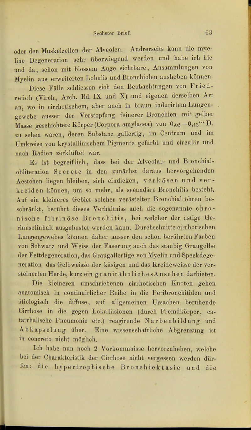 oder den Muskelzellen der Alveolen. Andrerseits kann die mye- line Degeneration sehr überwiegend werden und habe ich hie und da, schon mit blossem Auge sichtbare, Ansammlungen von Myelin aus erweiterten Lobulis und Bronchiolen ausheben können. Diese Fälle schliessen sich den Beobachtungen von Fried- reich (Virch., Arch. Bd. IX und X) und eigenen derselben Art an, wo ia cirrhotischem, aber auch in braun indurirtem Lungen- gewebe ausser der Verstopfung feinerer Bronchien mit gelber Masse geschichtete Körper (Corpora amylacea) von 0,o2—0,12'D- zu sehen waren, deren Substanz gallertig, im Centrum und im Umkreise von krystallinischem Pigmente gefärbt und circulär und nach Radien zerklüftet war. Es ist begreiflich, dass bei der Alveolar- und Bronchial- obliteration Secrete in den zunächst daraus hervorgehenden Aestchen liegen bleiben, sich eindicken, verkäsen und ver- kreiden können, um so mehr, als secundäre Bronchitis besteht. Auf ein kleineres Gebiet solcher verästelter Bronchialiöhren be- schränkt, berührt dieses Yerhältniss auch die sogenannte chro- nische fibrinöse Bronchitis, bei welcher der ästige Ge- rinnselinhalt ausgehustet werden kann. Durchschnitte cirrhotischen Lungengewebes können daher ausser den schon berührten Farben von Schwarz und Weiss der Faserung auch das staubig Graugelbe der Fettdegeneration, das Graugallertige von Myelin und Speckdege- neration das Gelbweisse der käsigen und das Kreideweisse der ver- steinerten Herde, kurz ein granitähnlichesAnsehen darbieten. Die kleineren umschriebenen cirrhotischen Knoten gehen anatomisch in continuirlicher Reihe in die Peribronchitiden und ätiologisch die diffuse, auf allgemeinen Ursachen beruhende Cirrhose in die gegen Lokalläsionen (durch Fremdkörper, ca- tarrhalische Pneumonie etc.) reagirende Narbe nbildung und Abkapselung über. Eine wissenschaftliche Abgrenzung ist in concreto nicht möglich. Ich habe nun noch 2 Vorkommnisse hervorzuheben, welche bei der Charakteristik der Cirrhose nicht vergessen werden dür- fen: die hypertrophische Br 0 nch iek tasi e und die